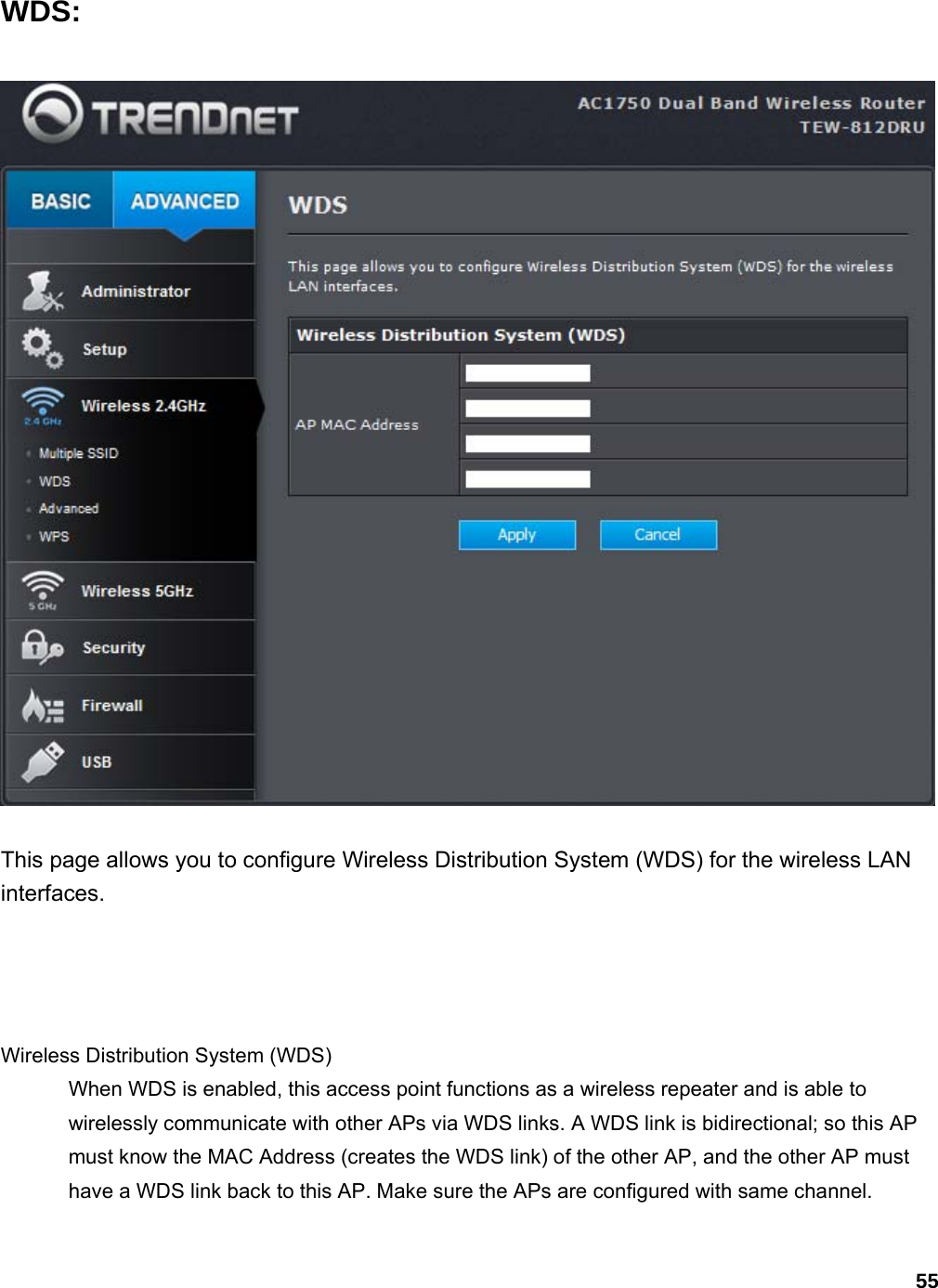 55 WDS:  This page allows you to configure Wireless Distribution System (WDS) for the wireless LAN interfaces.      Wireless Distribution System (WDS)   When WDS is enabled, this access point functions as a wireless repeater and is able to wirelessly communicate with other APs via WDS links. A WDS link is bidirectional; so this AP must know the MAC Address (creates the WDS link) of the other AP, and the other AP must have a WDS link back to this AP. Make sure the APs are configured with same channel. 