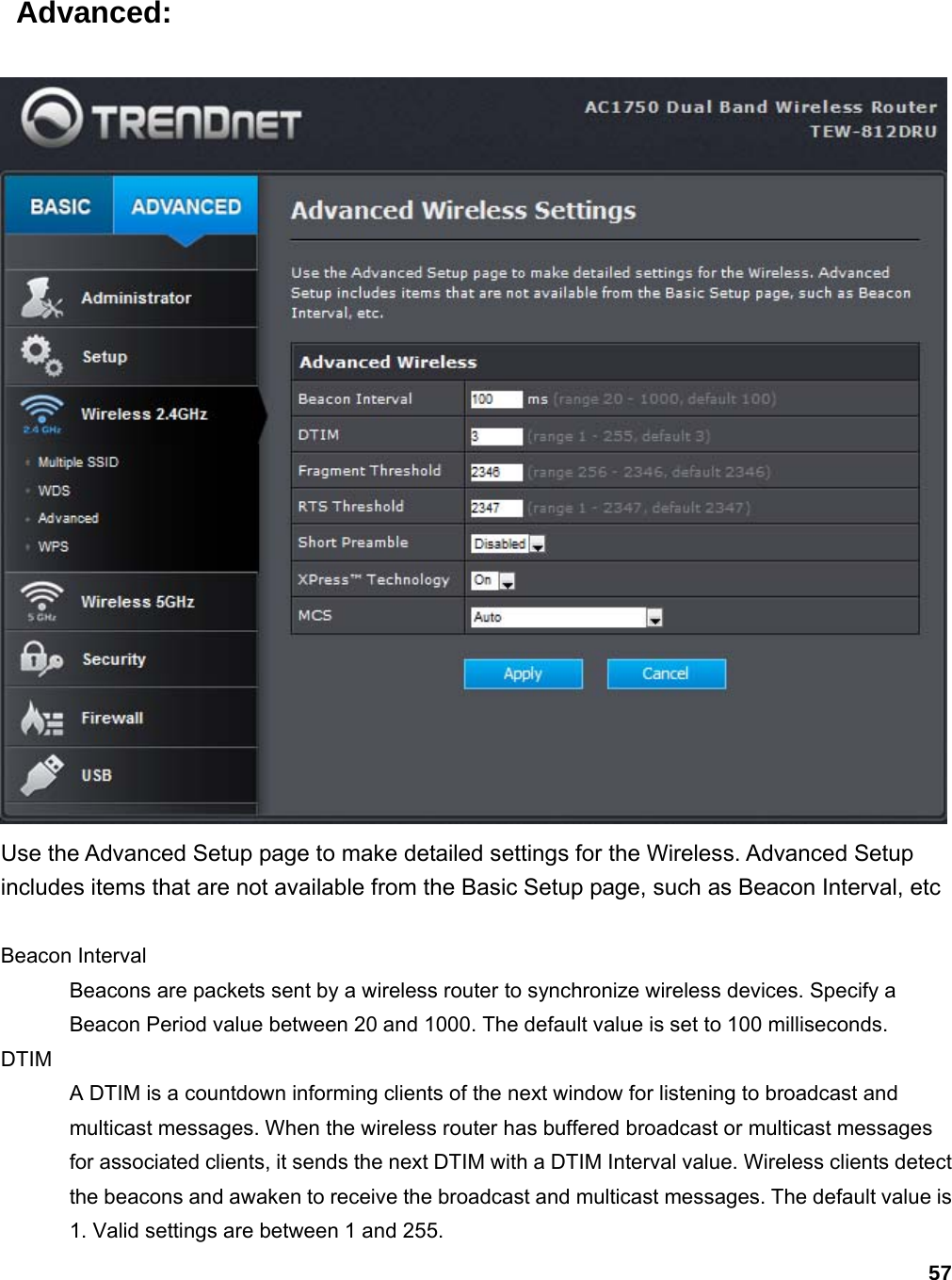 57  Advanced:  Use the Advanced Setup page to make detailed settings for the Wireless. Advanced Setup includes items that are not available from the Basic Setup page, such as Beacon Interval, etc  Beacon Interval   Beacons are packets sent by a wireless router to synchronize wireless devices. Specify a Beacon Period value between 20 and 1000. The default value is set to 100 milliseconds.   DTIM  A DTIM is a countdown informing clients of the next window for listening to broadcast and multicast messages. When the wireless router has buffered broadcast or multicast messages for associated clients, it sends the next DTIM with a DTIM Interval value. Wireless clients detect the beacons and awaken to receive the broadcast and multicast messages. The default value is 1. Valid settings are between 1 and 255.   