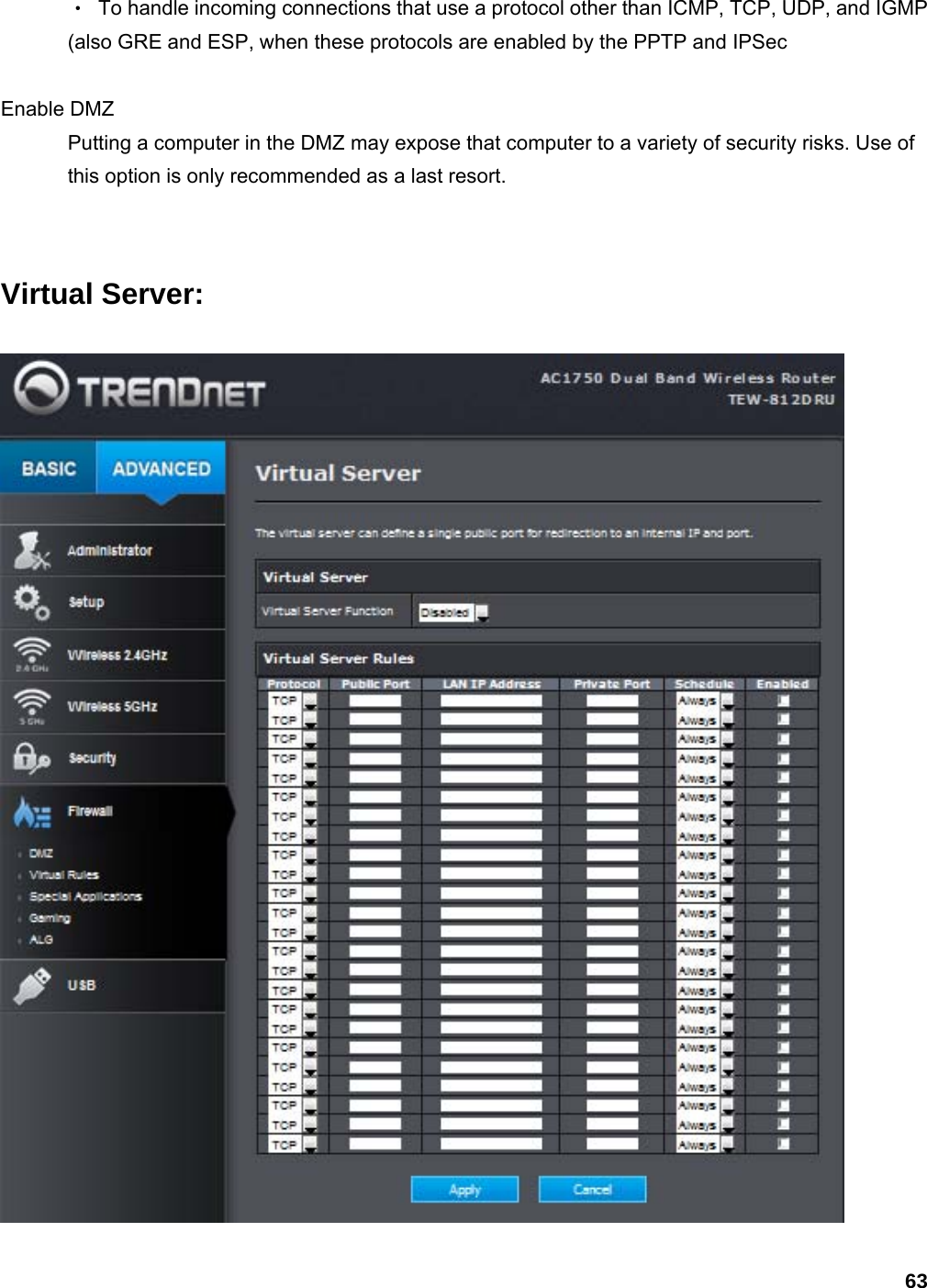 63 ‧  To handle incoming connections that use a protocol other than ICMP, TCP, UDP, and IGMP (also GRE and ESP, when these protocols are enabled by the PPTP and IPSec    Enable DMZ   Putting a computer in the DMZ may expose that computer to a variety of security risks. Use of this option is only recommended as a last resort.    Virtual Server:  