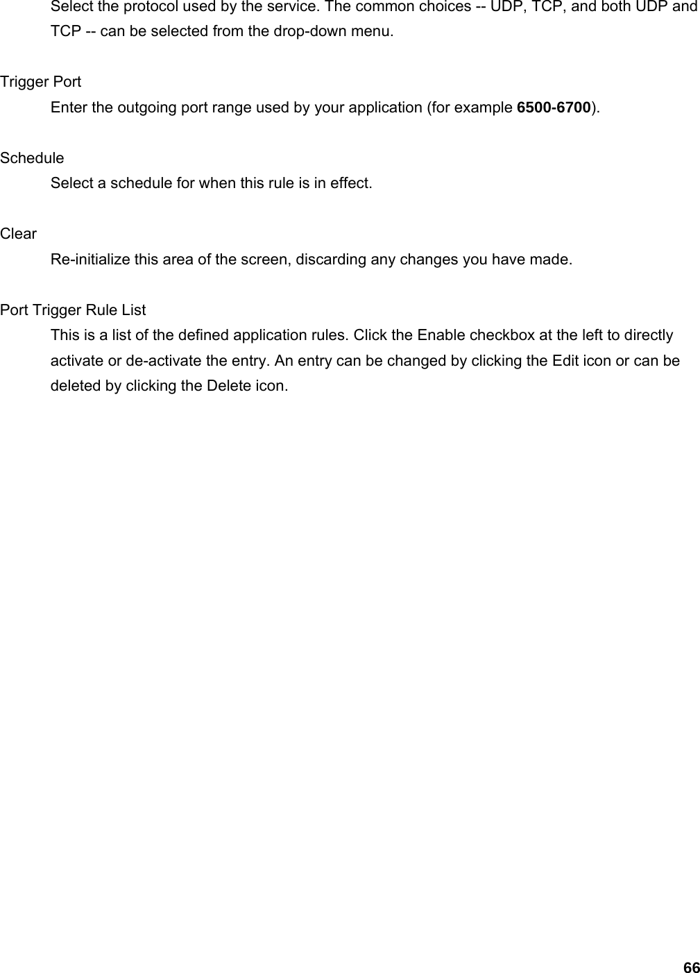 66 Select the protocol used by the service. The common choices -- UDP, TCP, and both UDP and TCP -- can be selected from the drop-down menu.    Trigger Port   Enter the outgoing port range used by your application (for example 6500-6700).   Schedule  Select a schedule for when this rule is in effect.    Clear  Re-initialize this area of the screen, discarding any changes you have made.    Port Trigger Rule List   This is a list of the defined application rules. Click the Enable checkbox at the left to directly activate or de-activate the entry. An entry can be changed by clicking the Edit icon or can be deleted by clicking the Delete icon.     
