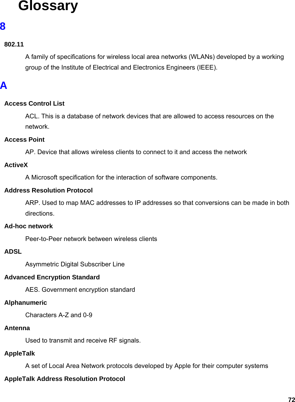 72 Glossary 8 802.11 A family of specifications for wireless local area networks (WLANs) developed by a working group of the Institute of Electrical and Electronics Engineers (IEEE).   A Access Control List ACL. This is a database of network devices that are allowed to access resources on the network. Access Point AP. Device that allows wireless clients to connect to it and access the network ActiveX A Microsoft specification for the interaction of software components.   Address Resolution Protocol ARP. Used to map MAC addresses to IP addresses so that conversions can be made in both directions. Ad-hoc network Peer-to-Peer network between wireless clients ADSL Asymmetric Digital Subscriber Line Advanced Encryption Standard AES. Government encryption standard Alphanumeric Characters A-Z and 0-9 Antenna Used to transmit and receive RF signals. AppleTalk A set of Local Area Network protocols developed by Apple for their computer systems AppleTalk Address Resolution Protocol 