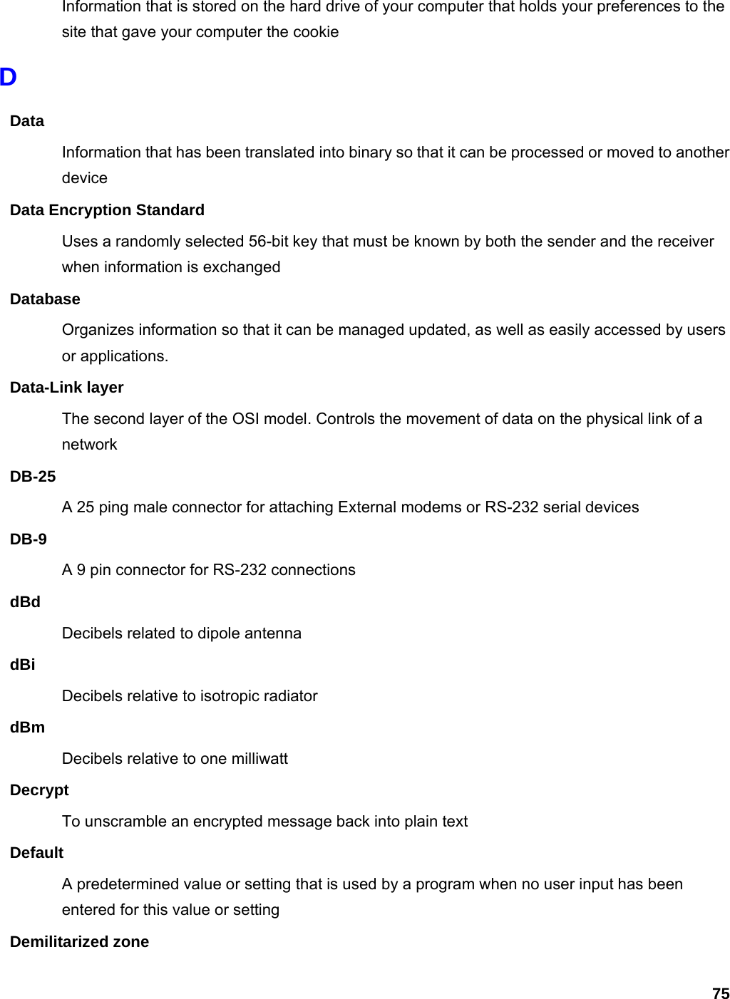 75 Information that is stored on the hard drive of your computer that holds your preferences to the site that gave your computer the cookie D Data Information that has been translated into binary so that it can be processed or moved to another device Data Encryption Standard Uses a randomly selected 56-bit key that must be known by both the sender and the receiver when information is exchanged Database Organizes information so that it can be managed updated, as well as easily accessed by users or applications. Data-Link layer The second layer of the OSI model. Controls the movement of data on the physical link of a network DB-25 A 25 ping male connector for attaching External modems or RS-232 serial devices DB-9 A 9 pin connector for RS-232 connections dBd Decibels related to dipole antenna dBi Decibels relative to isotropic radiator   dBm Decibels relative to one milliwatt Decrypt To unscramble an encrypted message back into plain text Default A predetermined value or setting that is used by a program when no user input has been entered for this value or setting Demilitarized zone 