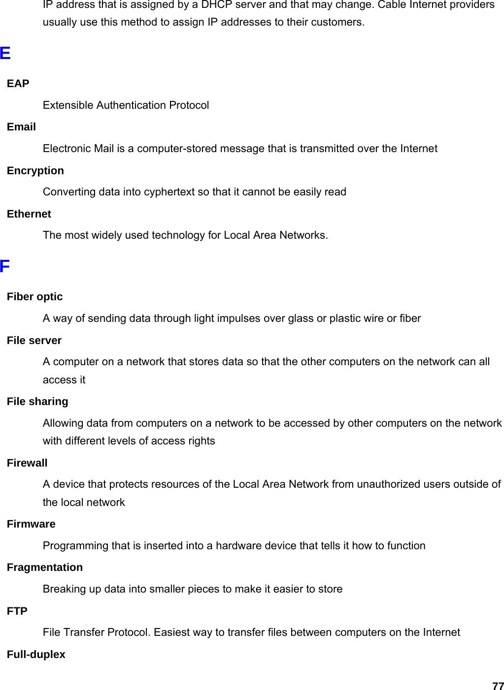 77 IP address that is assigned by a DHCP server and that may change. Cable Internet providers usually use this method to assign IP addresses to their customers. E EAP Extensible Authentication Protocol Email Electronic Mail is a computer-stored message that is transmitted over the Internet Encryption Converting data into cyphertext so that it cannot be easily read Ethernet The most widely used technology for Local Area Networks.   F Fiber optic A way of sending data through light impulses over glass or plastic wire or fiber File server A computer on a network that stores data so that the other computers on the network can all access it File sharing Allowing data from computers on a network to be accessed by other computers on the network with different levels of access rights Firewall A device that protects resources of the Local Area Network from unauthorized users outside of the local network Firmware Programming that is inserted into a hardware device that tells it how to function Fragmentation Breaking up data into smaller pieces to make it easier to store FTP File Transfer Protocol. Easiest way to transfer files between computers on the Internet Full-duplex 