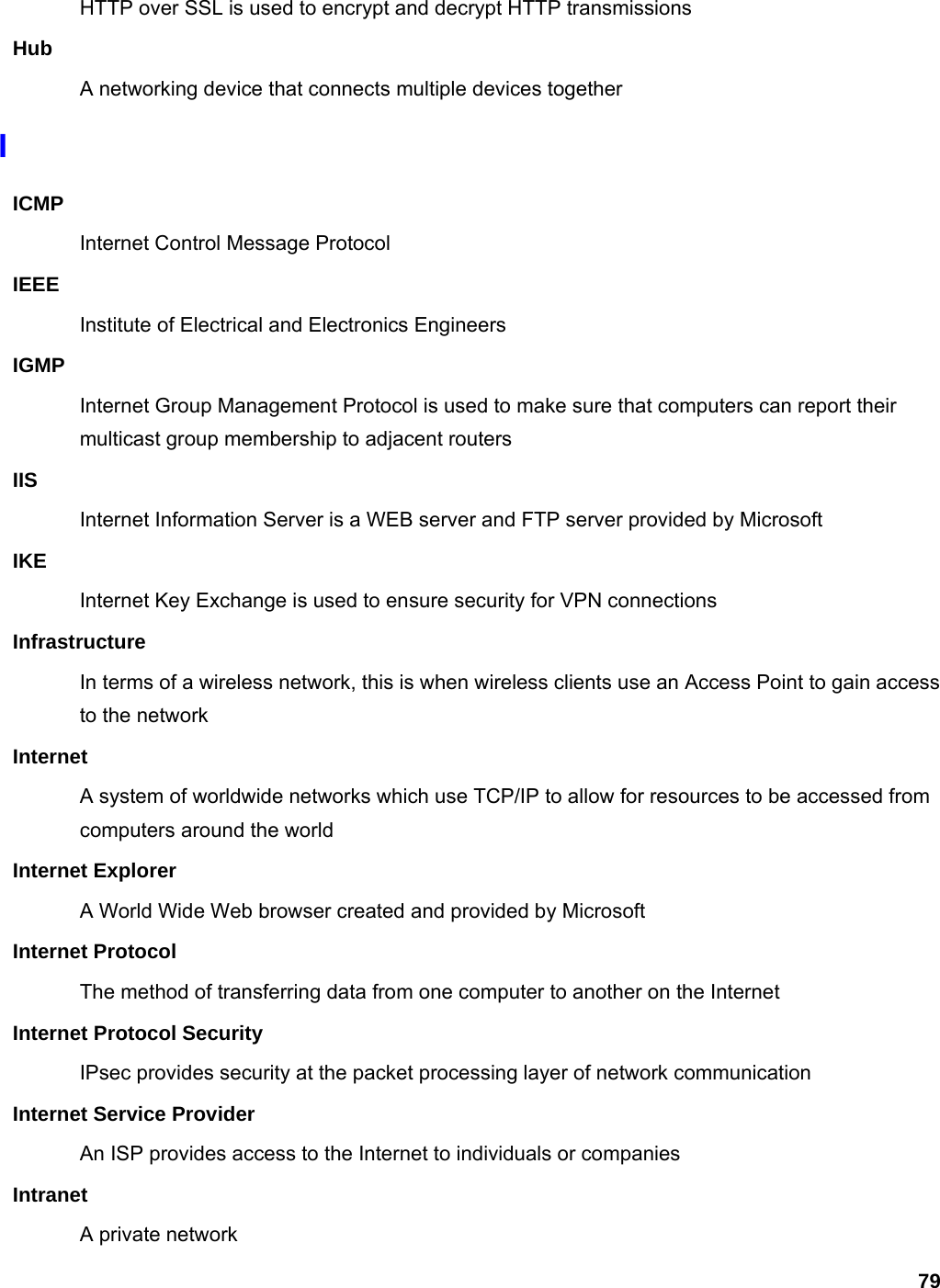 79 HTTP over SSL is used to encrypt and decrypt HTTP transmissions Hub A networking device that connects multiple devices together I ICMP Internet Control Message Protocol IEEE Institute of Electrical and Electronics Engineers IGMP Internet Group Management Protocol is used to make sure that computers can report their multicast group membership to adjacent routers IIS Internet Information Server is a WEB server and FTP server provided by Microsoft IKE Internet Key Exchange is used to ensure security for VPN connections Infrastructure In terms of a wireless network, this is when wireless clients use an Access Point to gain access to the network Internet A system of worldwide networks which use TCP/IP to allow for resources to be accessed from computers around the world Internet Explorer A World Wide Web browser created and provided by Microsoft Internet Protocol The method of transferring data from one computer to another on the Internet Internet Protocol Security IPsec provides security at the packet processing layer of network communication Internet Service Provider An ISP provides access to the Internet to individuals or companies Intranet A private network 