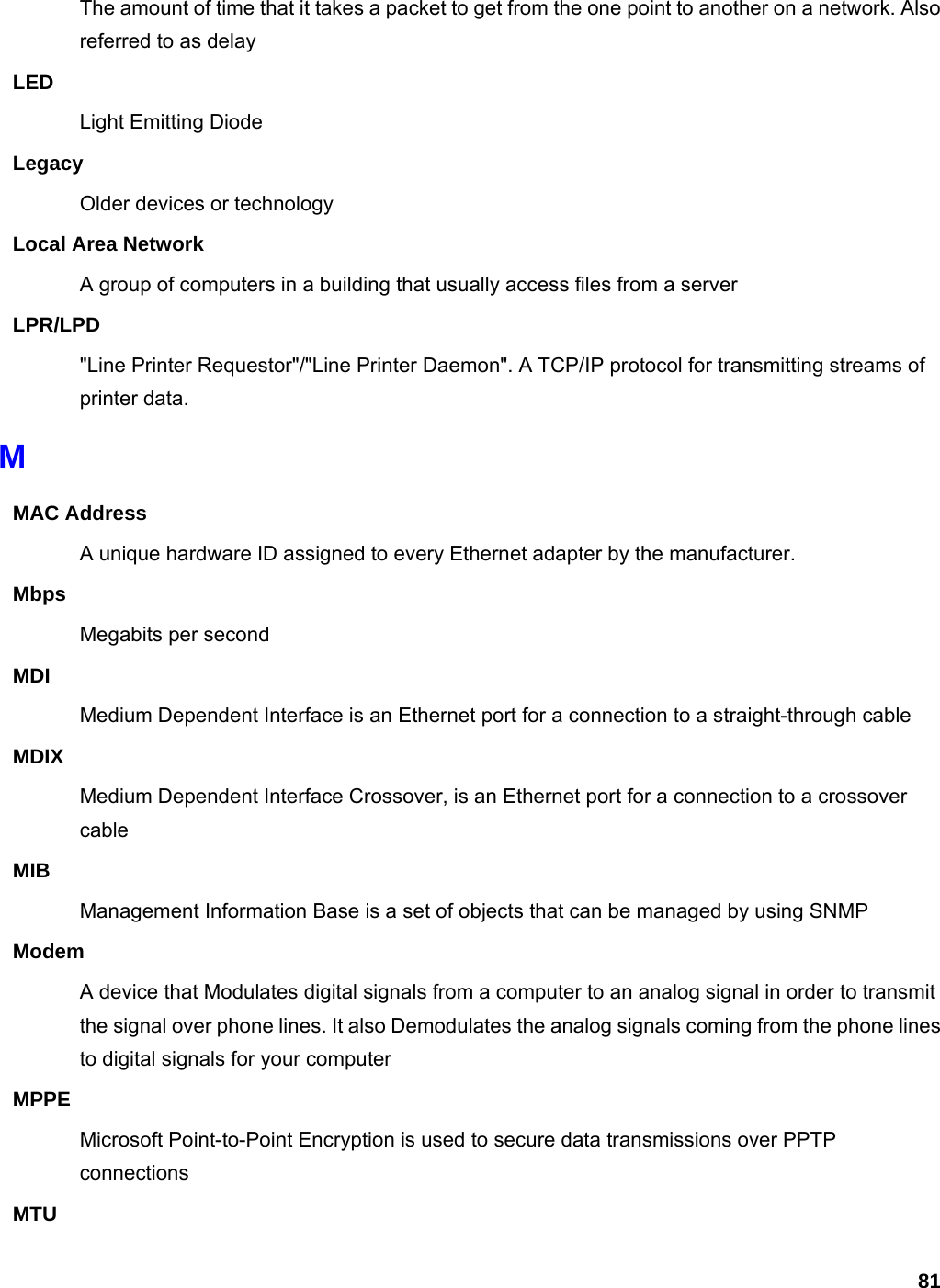 81 The amount of time that it takes a packet to get from the one point to another on a network. Also referred to as delay LED Light Emitting Diode Legacy Older devices or technology Local Area Network A group of computers in a building that usually access files from a server LPR/LPD &quot;Line Printer Requestor&quot;/&quot;Line Printer Daemon&quot;. A TCP/IP protocol for transmitting streams of printer data.   M MAC Address A unique hardware ID assigned to every Ethernet adapter by the manufacturer.   Mbps Megabits per second MDI Medium Dependent Interface is an Ethernet port for a connection to a straight-through cable MDIX Medium Dependent Interface Crossover, is an Ethernet port for a connection to a crossover cable MIB Management Information Base is a set of objects that can be managed by using SNMP Modem A device that Modulates digital signals from a computer to an analog signal in order to transmit the signal over phone lines. It also Demodulates the analog signals coming from the phone lines to digital signals for your computer MPPE Microsoft Point-to-Point Encryption is used to secure data transmissions over PPTP connections MTU 