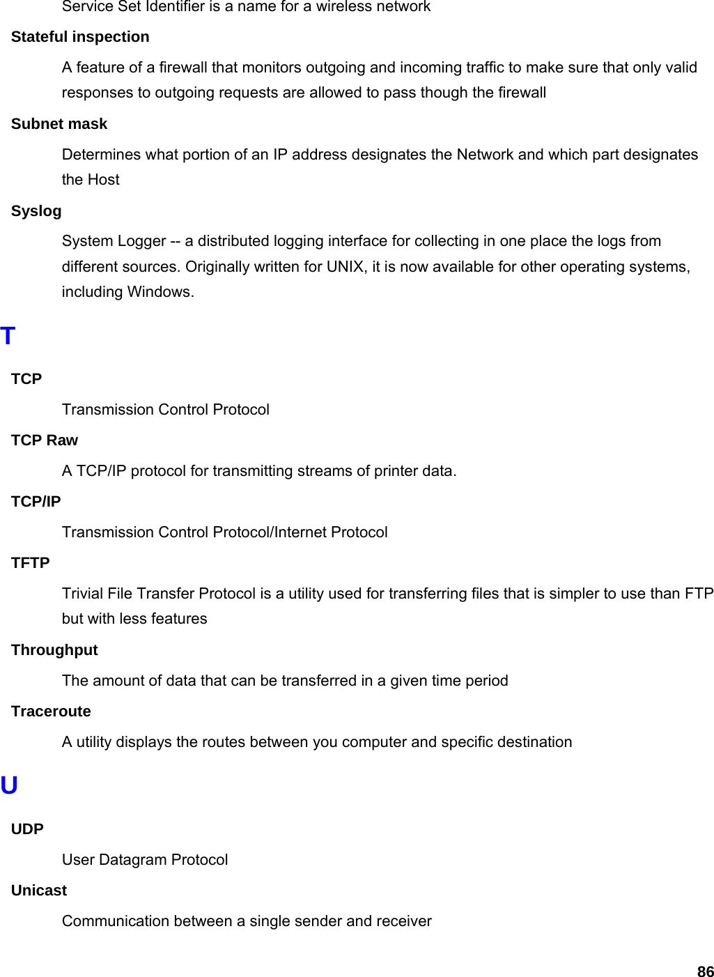 86 Service Set Identifier is a name for a wireless network Stateful inspection A feature of a firewall that monitors outgoing and incoming traffic to make sure that only valid responses to outgoing requests are allowed to pass though the firewall Subnet mask Determines what portion of an IP address designates the Network and which part designates the Host Syslog System Logger -- a distributed logging interface for collecting in one place the logs from different sources. Originally written for UNIX, it is now available for other operating systems, including Windows.   T TCP Transmission Control Protocol TCP Raw A TCP/IP protocol for transmitting streams of printer data.   TCP/IP Transmission Control Protocol/Internet Protocol TFTP Trivial File Transfer Protocol is a utility used for transferring files that is simpler to use than FTP but with less features Throughput The amount of data that can be transferred in a given time period Traceroute A utility displays the routes between you computer and specific destination U UDP User Datagram Protocol Unicast Communication between a single sender and receiver 