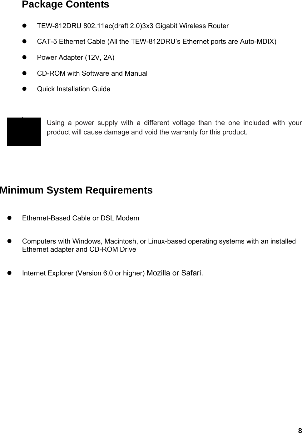  8Package Contents  z  TEW-812DRU 802.11ac(draft 2.0)3x3 Gigabit Wireless Router z  CAT-5 Ethernet Cable (All the TEW-812DRU’s Ethernet ports are Auto-MDIX) z  Power Adapter (12V, 2A) z  CD-ROM with Software and Manual z Quick Installation Guide   Using a power supply with a different voltage than the one included with your product will cause damage and void the warranty for this product.        Minimum System Requirements z  Ethernet-Based Cable or DSL Modem   z  Computers with Windows, Macintosh, or Linux-based operating systems with an installed Ethernet adapter and CD-ROM Drive z  Internet Explorer (Version 6.0 or higher) Mozilla or Safari.   