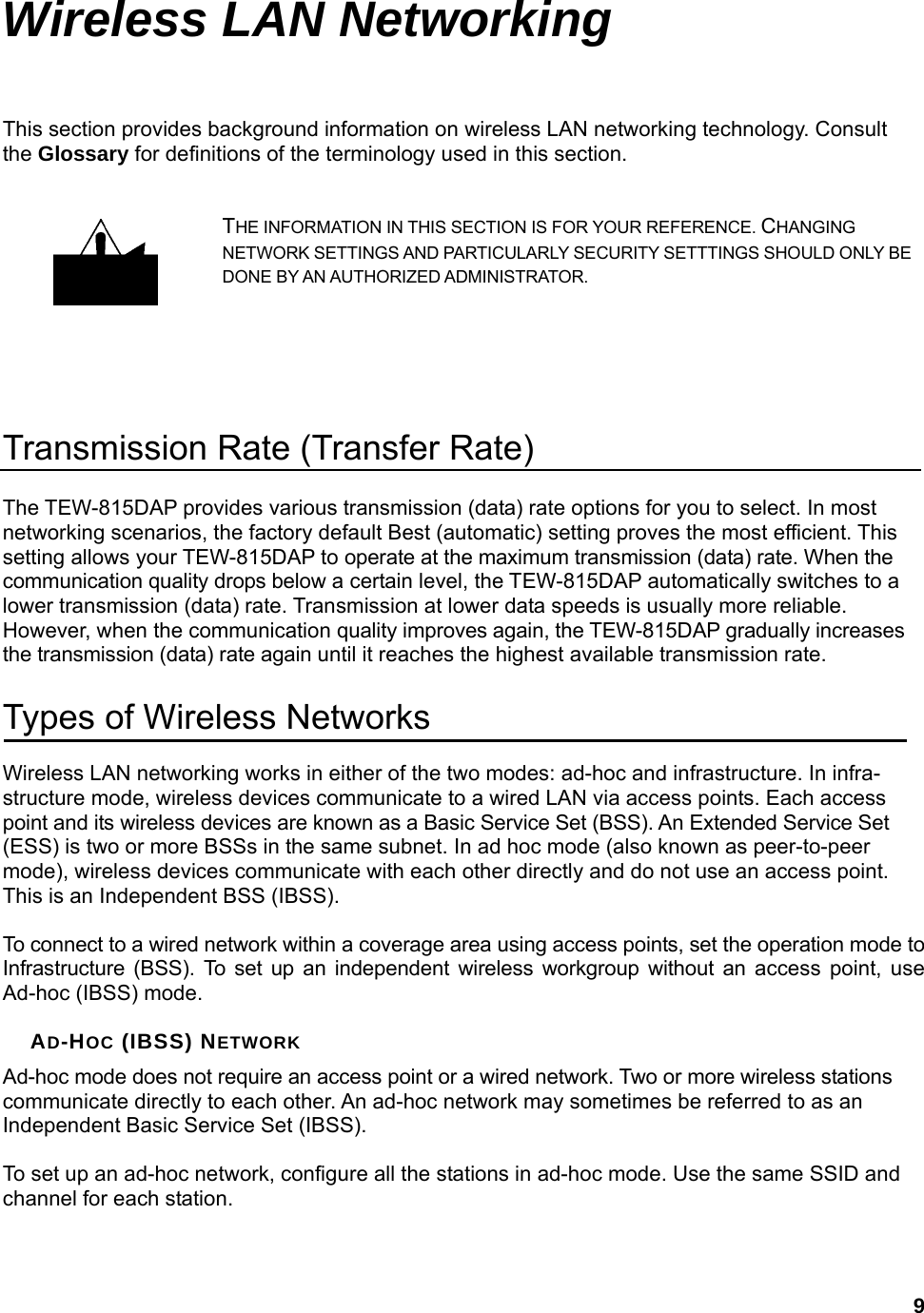  9Wireless LAN Networking This section provides background information on wireless LAN networking technology. Consult the Glossary for definitions of the terminology used in this section. THE INFORMATION IN THIS SECTION IS FOR YOUR REFERENCE. CHANGING NETWORK SETTINGS AND PARTICULARLY SECURITY SETTTINGS SHOULD ONLY BE DONE BY AN AUTHORIZED ADMINISTRATOR.   Transmission Rate (Transfer Rate) The TEW-815DAP provides various transmission (data) rate options for you to select. In most networking scenarios, the factory default Best (automatic) setting proves the most efficient. This setting allows your TEW-815DAP to operate at the maximum transmission (data) rate. When the communication quality drops below a certain level, the TEW-815DAP automatically switches to a lower transmission (data) rate. Transmission at lower data speeds is usually more reliable. However, when the communication quality improves again, the TEW-815DAP gradually increases the transmission (data) rate again until it reaches the highest available transmission rate. Types of Wireless Networks Wireless LAN networking works in either of the two modes: ad-hoc and infrastructure. In infra-structure mode, wireless devices communicate to a wired LAN via access points. Each access point and its wireless devices are known as a Basic Service Set (BSS). An Extended Service Set (ESS) is two or more BSSs in the same subnet. In ad hoc mode (also known as peer-to-peer mode), wireless devices communicate with each other directly and do not use an access point. This is an Independent BSS (IBSS).  To connect to a wired network within a coverage area using access points, set the operation mode to Infrastructure (BSS). To set up an independent wireless workgroup without an access point, use Ad-hoc (IBSS) mode.  AD-HOC (IBSS) NETWORK Ad-hoc mode does not require an access point or a wired network. Two or more wireless stations communicate directly to each other. An ad-hoc network may sometimes be referred to as an Independent Basic Service Set (IBSS).  To set up an ad-hoc network, configure all the stations in ad-hoc mode. Use the same SSID and channel for each station.  