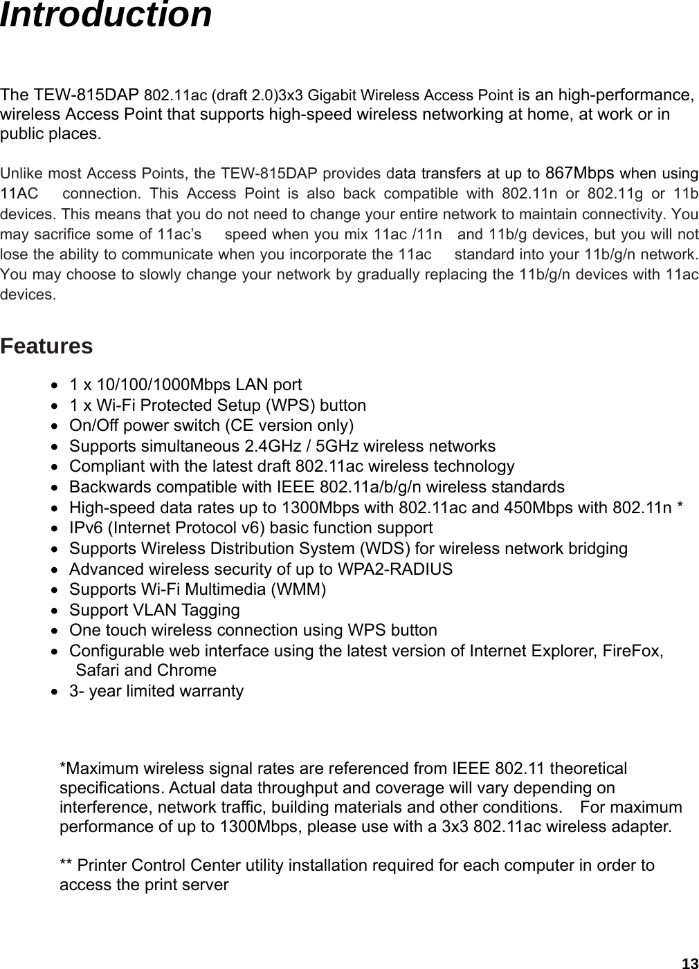 13 Introduction The TEW-815DAP 802.11ac (draft 2.0)3x3 Gigabit Wireless Access Point is an high-performance, wireless Access Point that supports high-speed wireless networking at home, at work or in public places.    Unlike most Access Points, the TEW-815DAP provides data transfers at up to 867Mbps when using 11AC   connection. This Access Point is also back compatible with 802.11n or 802.11g or 11b devices. This means that you do not need to change your entire network to maintain connectivity. You may sacrifice some of 11ac’s      speed when you mix 11ac /11n    and 11b/g devices, but you will not lose the ability to communicate when you incorporate the 11ac      standard into your 11b/g/n network. You may choose to slowly change your network by gradually replacing the 11b/g/n devices with 11ac     devices.   Features •  1 x 10/100/1000Mbps LAN port   •  1 x Wi-Fi Protected Setup (WPS) button •  On/Off power switch (CE version only) •  Supports simultaneous 2.4GHz / 5GHz wireless networks •  Compliant with the latest draft 802.11ac wireless technology •  Backwards compatible with IEEE 802.11a/b/g/n wireless standards •  High-speed data rates up to 1300Mbps with 802.11ac and 450Mbps with 802.11n * •  IPv6 (Internet Protocol v6) basic function support •  Supports Wireless Distribution System (WDS) for wireless network bridging •  Advanced wireless security of up to WPA2-RADIUS •  Supports Wi-Fi Multimedia (WMM) • Support VLAN Tagging •  One touch wireless connection using WPS button •  Configurable web interface using the latest version of Internet Explorer, FireFox, Safari and Chrome •  3- year limited warranty   *Maximum wireless signal rates are referenced from IEEE 802.11 theoretical specifications. Actual data throughput and coverage will vary depending on interference, network traffic, building materials and other conditions.    For maximum performance of up to 1300Mbps, please use with a 3x3 802.11ac wireless adapter. ** Printer Control Center utility installation required for each computer in order to access the print server 