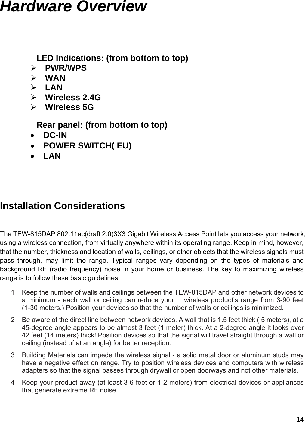 14 Hardware Overview   LED Indications: (from bottom to top) ¾ PWR/WPS ¾ WAN ¾ LAN ¾ Wireless 2.4G ¾ Wireless 5G  Rear panel: (from bottom to top) • DC-IN • POWER SWITCH( EU) • LAN     Installation Considerations  The TEW-815DAP 802.11ac(draft 2.0)3X3 Gigabit Wireless Access Point lets you access your network, using a wireless connection, from virtually anywhere within its operating range. Keep in mind, however, that the number, thickness and location of walls, ceilings, or other objects that the wireless signals must pass through, may limit the range. Typical ranges vary depending on the types of materials and background RF (radio frequency) noise in your home or business. The key to maximizing wireless range is to follow these basic guidelines:   1  Keep the number of walls and ceilings between the TEW-815DAP and other network devices to a minimum - each wall or ceiling can reduce your   wireless product’s range from 3-90 feet (1-30 meters.) Position your devices so that the number of walls or ceilings is minimized.   2  Be aware of the direct line between network devices. A wall that is 1.5 feet thick (.5 meters), at a 45-degree angle appears to be almost 3 feet (1 meter) thick. At a 2-degree angle it looks over 42 feet (14 meters) thick! Position devices so that the signal will travel straight through a wall or ceiling (instead of at an angle) for better reception.   3  Building Materials can impede the wireless signal - a solid metal door or aluminum studs may have a negative effect on range. Try to position wireless devices and computers with wireless adapters so that the signal passes through drywall or open doorways and not other materials.   4  Keep your product away (at least 3-6 feet or 1-2 meters) from electrical devices or appliances that generate extreme RF noise.  