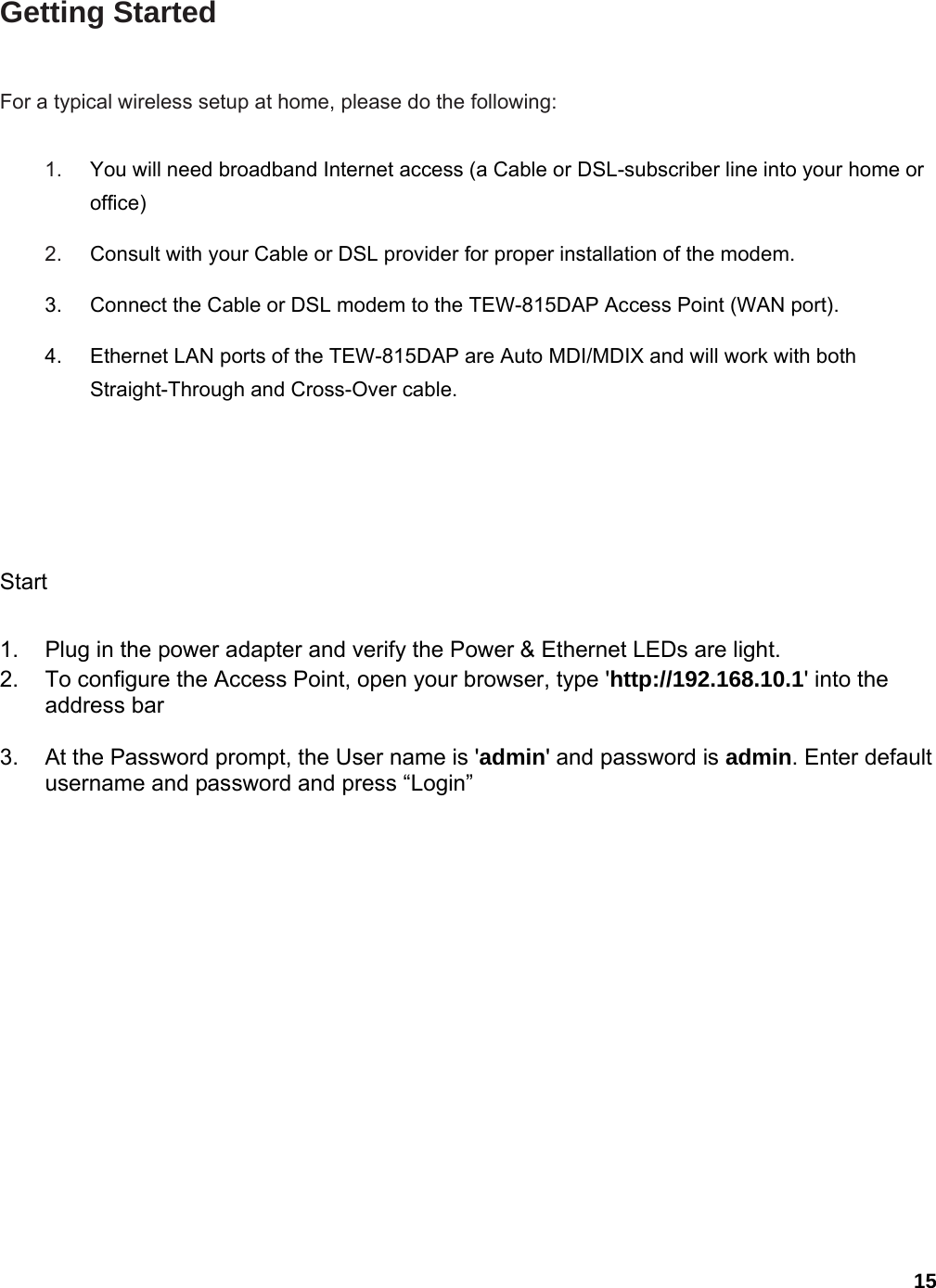 15 Getting Started   For a typical wireless setup at home, please do the following:   1.  You will need broadband Internet access (a Cable or DSL-subscriber line into your home or office)   2.  Consult with your Cable or DSL provider for proper installation of the modem.   3.  Connect the Cable or DSL modem to the TEW-815DAP Access Point (WAN port).   4.  Ethernet LAN ports of the TEW-815DAP are Auto MDI/MDIX and will work with both Straight-Through and Cross-Over cable.   Start   1.  Plug in the power adapter and verify the Power &amp; Ethernet LEDs are light. 2.  To configure the Access Point, open your browser, type &apos;http://192.168.10.1&apos; into the address bar  3.  At the Password prompt, the User name is &apos;admin&apos; and password is admin. Enter default username and password and press “Login”  