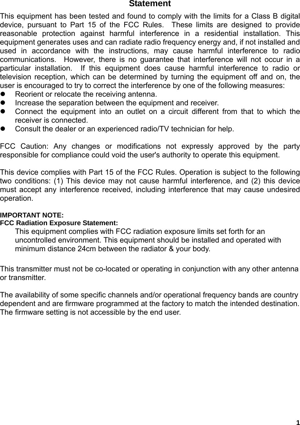  1Statement This equipment has been tested and found to comply with the limits for a Class B digital device, pursuant to Part 15 of the FCC Rules.  These limits are designed to provide reasonable protection against harmful interference in a residential installation. This equipment generates uses and can radiate radio frequency energy and, if not installed and used in accordance with the instructions, may cause harmful interference to radio communications.  However, there is no guarantee that interference will not occur in a particular installation.  If this equipment does cause harmful interference to radio or television reception, which can be determined by turning the equipment off and on, the user is encouraged to try to correct the interference by one of the following measures: z  Reorient or relocate the receiving antenna. z  Increase the separation between the equipment and receiver. z  Connect the equipment into an outlet on a circuit different from that to which the receiver is connected. z  Consult the dealer or an experienced radio/TV technician for help.  FCC Caution: Any changes or modifications not expressly approved by the party responsible for compliance could void the user&apos;s authority to operate this equipment.  This device complies with Part 15 of the FCC Rules. Operation is subject to the following two conditions: (1) This device may not cause harmful interference, and (2) this device must accept any interference received, including interference that may cause undesired operation.  IMPORTANT NOTE: FCC Radiation Exposure Statement: This equipment complies with FCC radiation exposure limits set forth for an uncontrolled environment. This equipment should be installed and operated with minimum distance 24cm between the radiator &amp; your body.  This transmitter must not be co-located or operating in conjunction with any other antenna or transmitter.  The availability of some specific channels and/or operational frequency bands are country dependent and are firmware programmed at the factory to match the intended destination. The firmware setting is not accessible by the end user.           