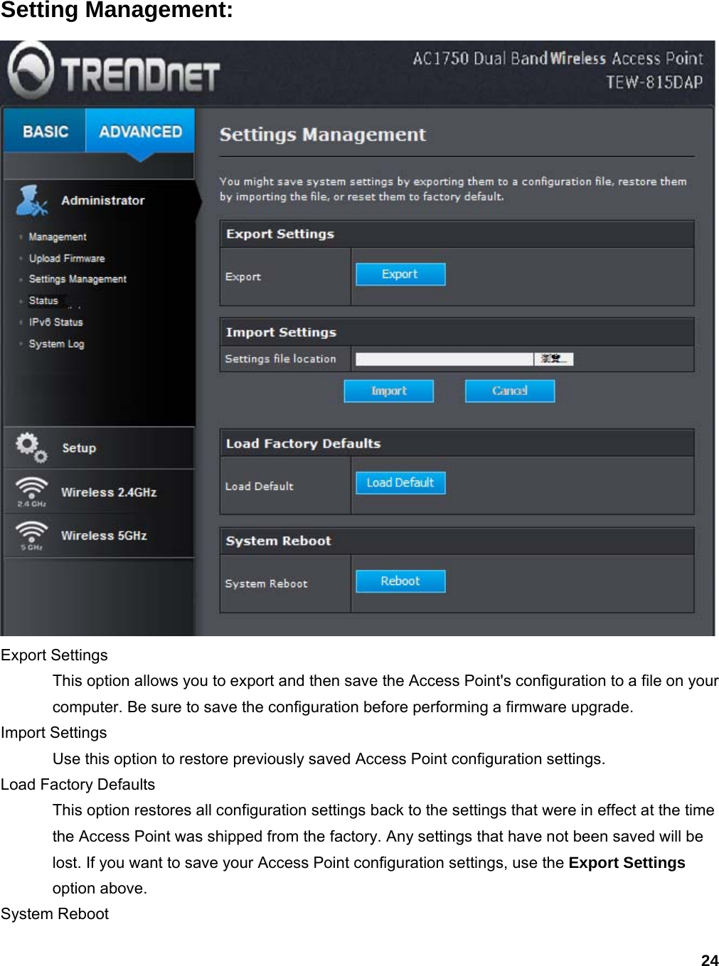 24 Setting Management:  Export Settings   This option allows you to export and then save the Access Point&apos;s configuration to a file on your computer. Be sure to save the configuration before performing a firmware upgrade.   Import Settings   Use this option to restore previously saved Access Point configuration settings.   Load Factory Defaults   This option restores all configuration settings back to the settings that were in effect at the time the Access Point was shipped from the factory. Any settings that have not been saved will be lost. If you want to save your Access Point configuration settings, use the Export Settings option above.   System Reboot   