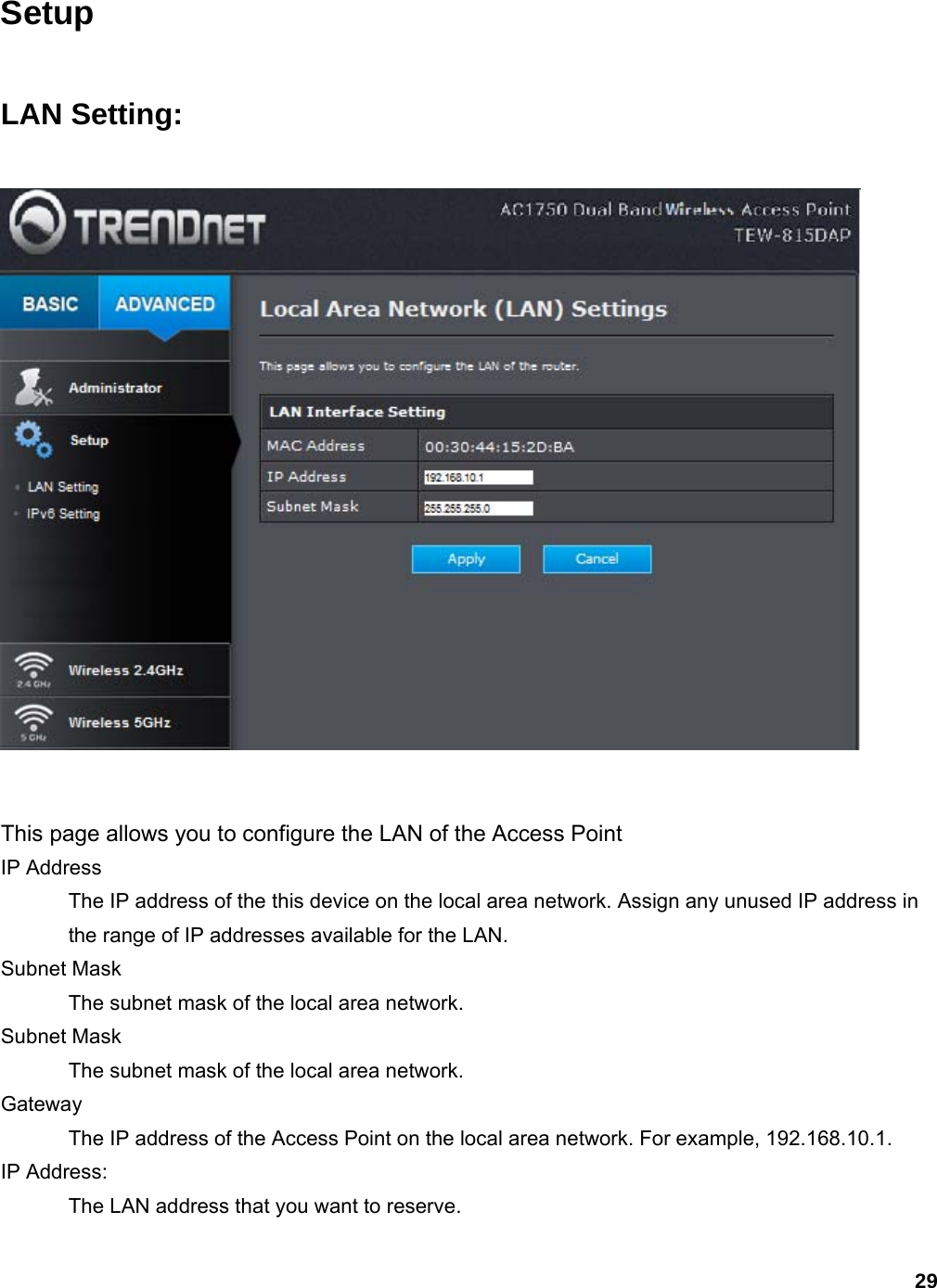 29 Setup  LAN Setting:   This page allows you to configure the LAN of the Access Point IP Address   The IP address of the this device on the local area network. Assign any unused IP address in the range of IP addresses available for the LAN.   Subnet Mask   The subnet mask of the local area network.   Subnet Mask   The subnet mask of the local area network.   Gateway  The IP address of the Access Point on the local area network. For example, 192.168.10.1.   IP Address:   The LAN address that you want to reserve.    