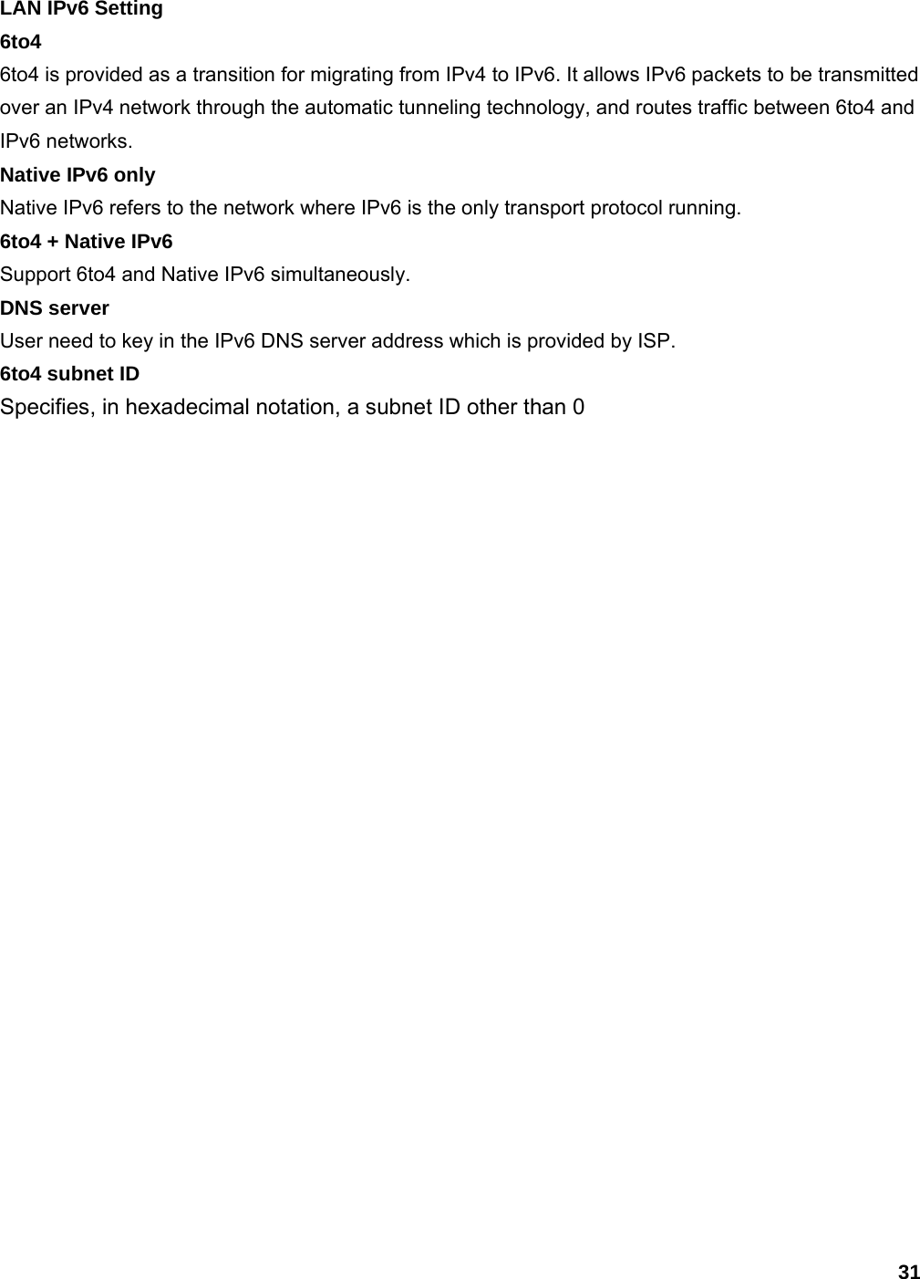 31 LAN IPv6 Setting 6to4 6to4 is provided as a transition for migrating from IPv4 to IPv6. It allows IPv6 packets to be transmitted over an IPv4 network through the automatic tunneling technology, and routes traffic between 6to4 and IPv6 networks.   Native IPv6 only Native IPv6 refers to the network where IPv6 is the only transport protocol running. 6to4 + Native IPv6 Support 6to4 and Native IPv6 simultaneously. DNS server User need to key in the IPv6 DNS server address which is provided by ISP. 6to4 subnet ID Specifies, in hexadecimal notation, a subnet ID other than 0 