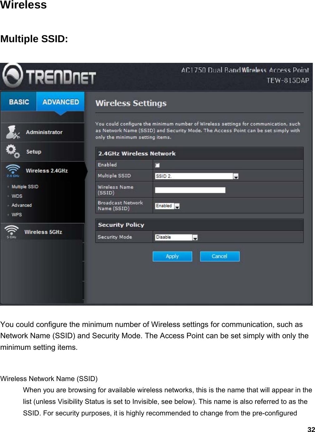 32 Wireless Multiple SSID:  You could configure the minimum number of Wireless settings for communication, such as Network Name (SSID) and Security Mode. The Access Point can be set simply with only the minimum setting items.    Wireless Network Name (SSID)   When you are browsing for available wireless networks, this is the name that will appear in the list (unless Visibility Status is set to Invisible, see below). This name is also referred to as the SSID. For security purposes, it is highly recommended to change from the pre-configured 