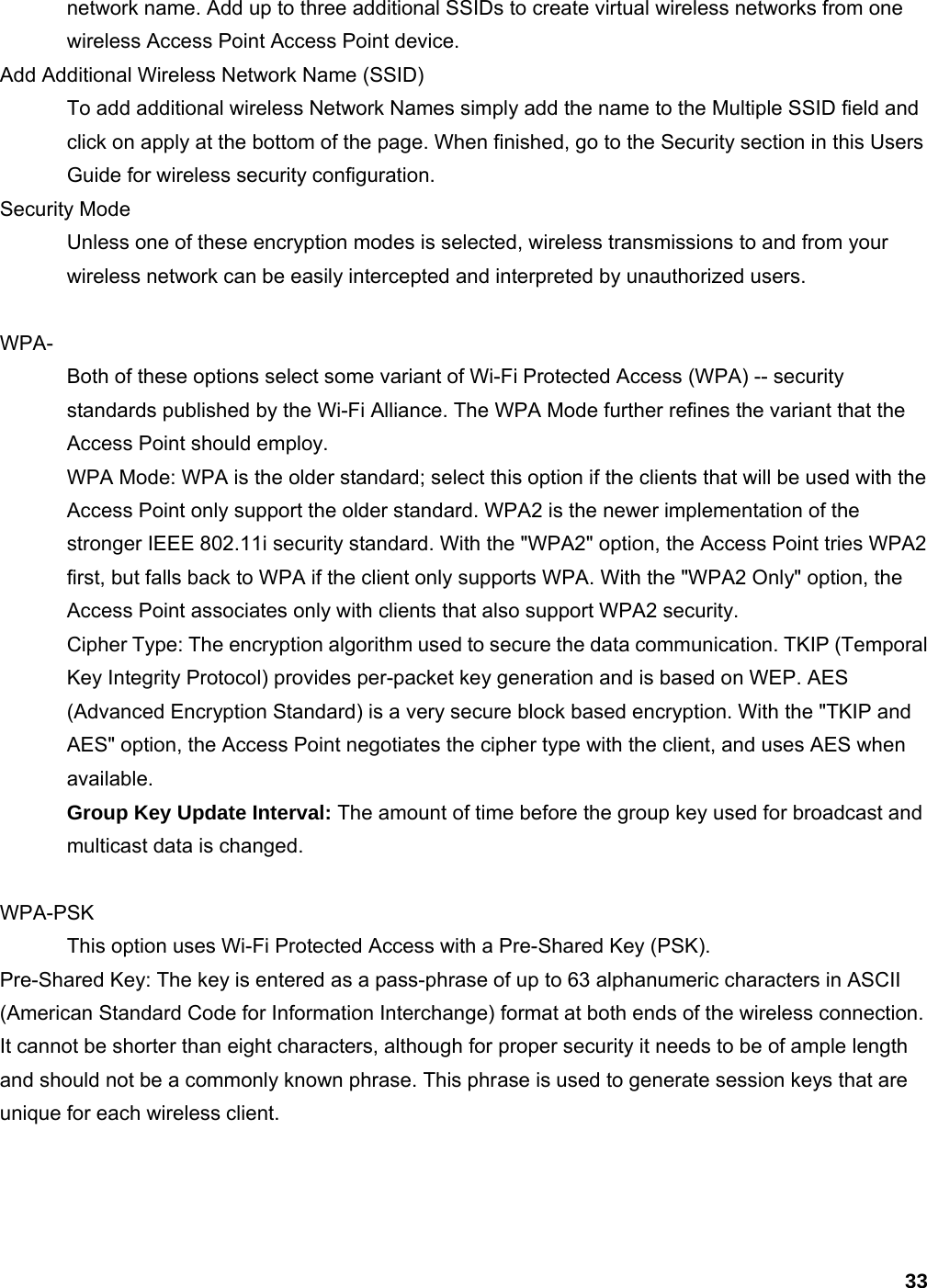 33 network name. Add up to three additional SSIDs to create virtual wireless networks from one wireless Access Point Access Point device.   Add Additional Wireless Network Name (SSID)   To add additional wireless Network Names simply add the name to the Multiple SSID field and click on apply at the bottom of the page. When finished, go to the Security section in this Users Guide for wireless security configuration.   Security Mode   Unless one of these encryption modes is selected, wireless transmissions to and from your wireless network can be easily intercepted and interpreted by unauthorized users.    WPA-  Both of these options select some variant of Wi-Fi Protected Access (WPA) -- security standards published by the Wi-Fi Alliance. The WPA Mode further refines the variant that the Access Point should employ.   WPA Mode: WPA is the older standard; select this option if the clients that will be used with the Access Point only support the older standard. WPA2 is the newer implementation of the stronger IEEE 802.11i security standard. With the &quot;WPA2&quot; option, the Access Point tries WPA2 first, but falls back to WPA if the client only supports WPA. With the &quot;WPA2 Only&quot; option, the Access Point associates only with clients that also support WPA2 security.   Cipher Type: The encryption algorithm used to secure the data communication. TKIP (Temporal Key Integrity Protocol) provides per-packet key generation and is based on WEP. AES (Advanced Encryption Standard) is a very secure block based encryption. With the &quot;TKIP and AES&quot; option, the Access Point negotiates the cipher type with the client, and uses AES when available.  Group Key Update Interval: The amount of time before the group key used for broadcast and multicast data is changed.    WPA-PSK This option uses Wi-Fi Protected Access with a Pre-Shared Key (PSK).   Pre-Shared Key: The key is entered as a pass-phrase of up to 63 alphanumeric characters in ASCII (American Standard Code for Information Interchange) format at both ends of the wireless connection. It cannot be shorter than eight characters, although for proper security it needs to be of ample length and should not be a commonly known phrase. This phrase is used to generate session keys that are unique for each wireless client.    