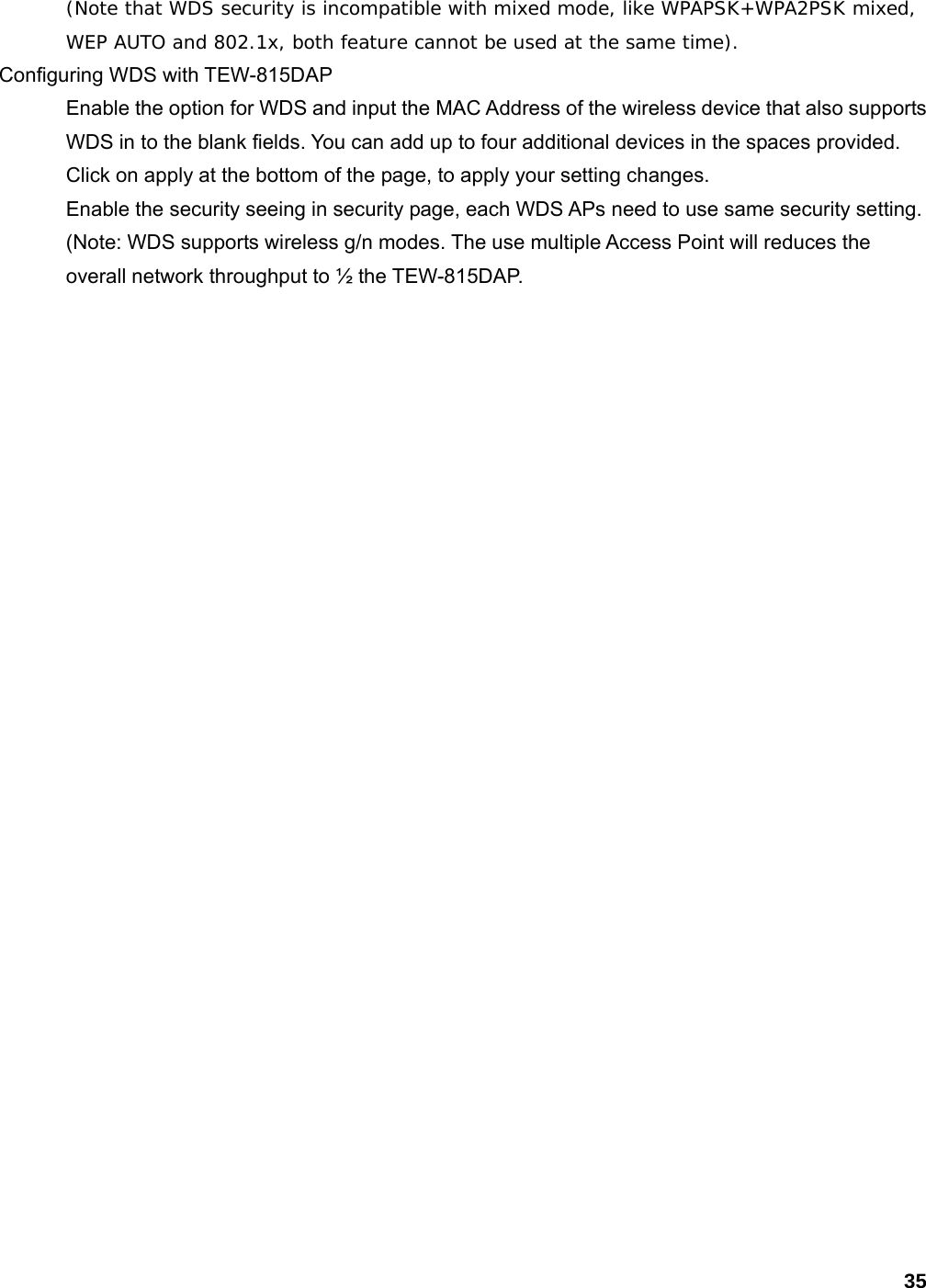 35 (Note that WDS security is incompatible with mixed mode, like WPAPSK+WPA2PSK mixed, WEP AUTO and 802.1x, both feature cannot be used at the same time).  Configuring WDS with TEW-815DAP   Enable the option for WDS and input the MAC Address of the wireless device that also supports WDS in to the blank fields. You can add up to four additional devices in the spaces provided. Click on apply at the bottom of the page, to apply your setting changes.   Enable the security seeing in security page, each WDS APs need to use same security setting. (Note: WDS supports wireless g/n modes. The use multiple Access Point will reduces the overall network throughput to ½ the TEW-815DAP.  