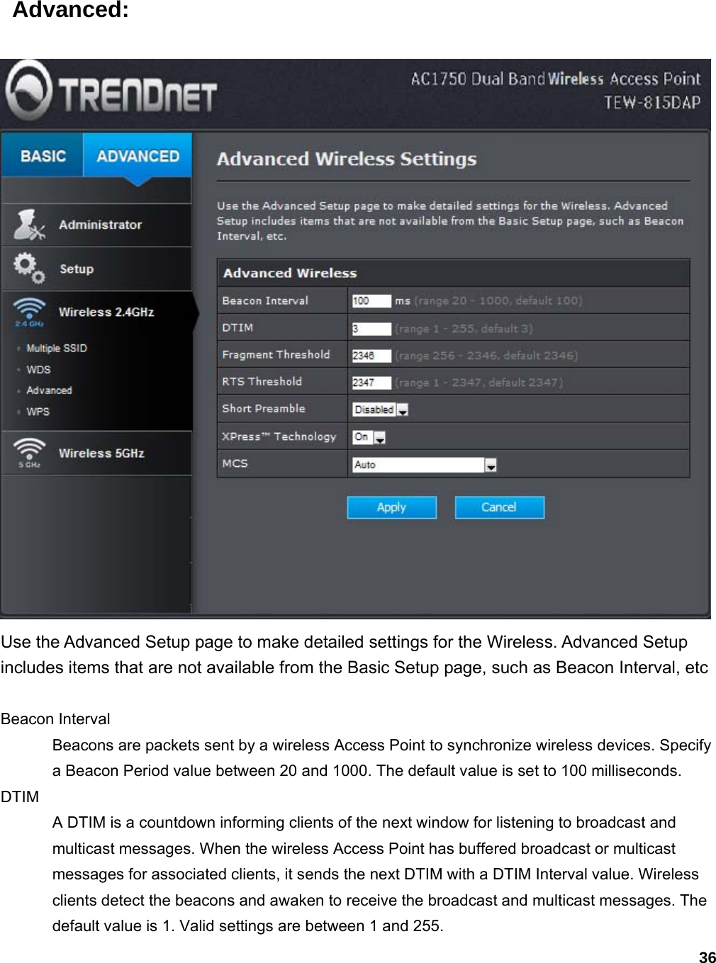 36  Advanced:  Use the Advanced Setup page to make detailed settings for the Wireless. Advanced Setup includes items that are not available from the Basic Setup page, such as Beacon Interval, etc  Beacon Interval   Beacons are packets sent by a wireless Access Point to synchronize wireless devices. Specify a Beacon Period value between 20 and 1000. The default value is set to 100 milliseconds.   DTIM  A DTIM is a countdown informing clients of the next window for listening to broadcast and multicast messages. When the wireless Access Point has buffered broadcast or multicast messages for associated clients, it sends the next DTIM with a DTIM Interval value. Wireless clients detect the beacons and awaken to receive the broadcast and multicast messages. The default value is 1. Valid settings are between 1 and 255.   
