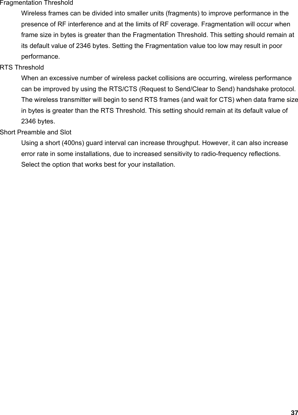 37 Fragmentation Threshold   Wireless frames can be divided into smaller units (fragments) to improve performance in the presence of RF interference and at the limits of RF coverage. Fragmentation will occur when frame size in bytes is greater than the Fragmentation Threshold. This setting should remain at its default value of 2346 bytes. Setting the Fragmentation value too low may result in poor performance.  RTS Threshold   When an excessive number of wireless packet collisions are occurring, wireless performance can be improved by using the RTS/CTS (Request to Send/Clear to Send) handshake protocol. The wireless transmitter will begin to send RTS frames (and wait for CTS) when data frame size in bytes is greater than the RTS Threshold. This setting should remain at its default value of 2346 bytes.   Short Preamble and Slot   Using a short (400ns) guard interval can increase throughput. However, it can also increase error rate in some installations, due to increased sensitivity to radio-frequency reflections. Select the option that works best for your installation.     