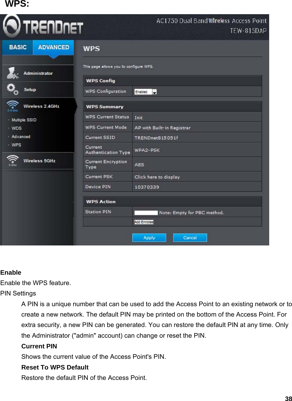 38  WPS:    Enable Enable the WPS feature.   PIN Settings   A PIN is a unique number that can be used to add the Access Point to an existing network or to create a new network. The default PIN may be printed on the bottom of the Access Point. For extra security, a new PIN can be generated. You can restore the default PIN at any time. Only the Administrator (&quot;admin&quot; account) can change or reset the PIN.   Current PIN Shows the current value of the Access Point&apos;s PIN.   Reset To WPS Default Restore the default PIN of the Access Point.   