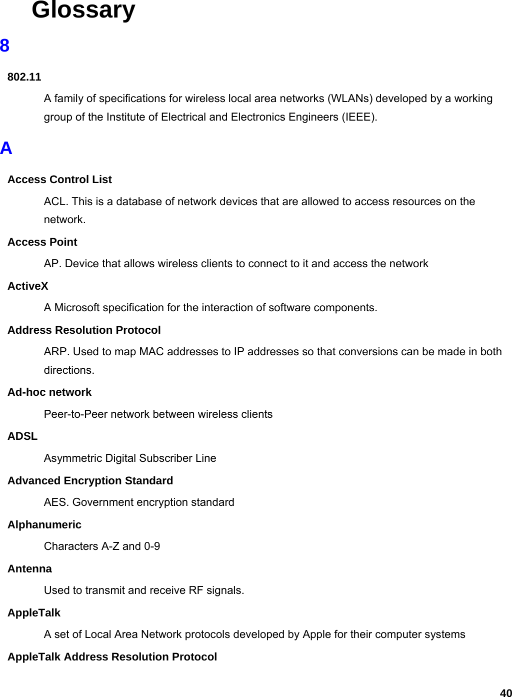 40 Glossary 8 802.11 A family of specifications for wireless local area networks (WLANs) developed by a working group of the Institute of Electrical and Electronics Engineers (IEEE).   A Access Control List ACL. This is a database of network devices that are allowed to access resources on the network. Access Point AP. Device that allows wireless clients to connect to it and access the network ActiveX A Microsoft specification for the interaction of software components.   Address Resolution Protocol ARP. Used to map MAC addresses to IP addresses so that conversions can be made in both directions. Ad-hoc network Peer-to-Peer network between wireless clients ADSL Asymmetric Digital Subscriber Line Advanced Encryption Standard AES. Government encryption standard Alphanumeric Characters A-Z and 0-9 Antenna Used to transmit and receive RF signals. AppleTalk A set of Local Area Network protocols developed by Apple for their computer systems AppleTalk Address Resolution Protocol 