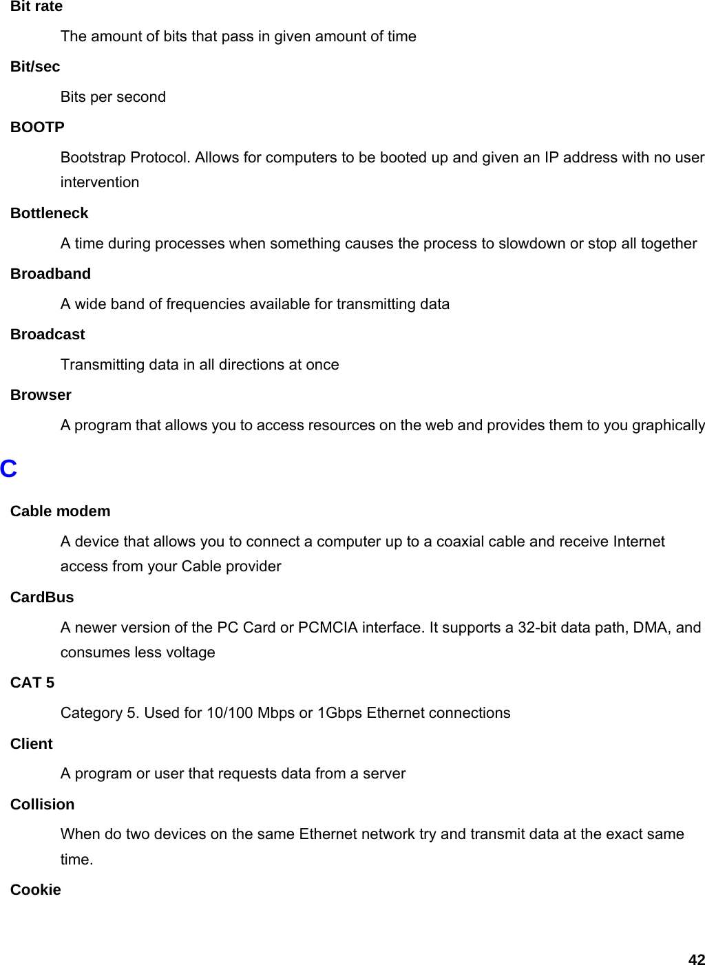 42 Bit rate The amount of bits that pass in given amount of time Bit/sec Bits per second BOOTP Bootstrap Protocol. Allows for computers to be booted up and given an IP address with no user intervention Bottleneck A time during processes when something causes the process to slowdown or stop all together Broadband A wide band of frequencies available for transmitting data Broadcast Transmitting data in all directions at once Browser A program that allows you to access resources on the web and provides them to you graphically C Cable modem A device that allows you to connect a computer up to a coaxial cable and receive Internet access from your Cable provider CardBus A newer version of the PC Card or PCMCIA interface. It supports a 32-bit data path, DMA, and consumes less voltage CAT 5 Category 5. Used for 10/100 Mbps or 1Gbps Ethernet connections Client A program or user that requests data from a server Collision When do two devices on the same Ethernet network try and transmit data at the exact same time. Cookie 