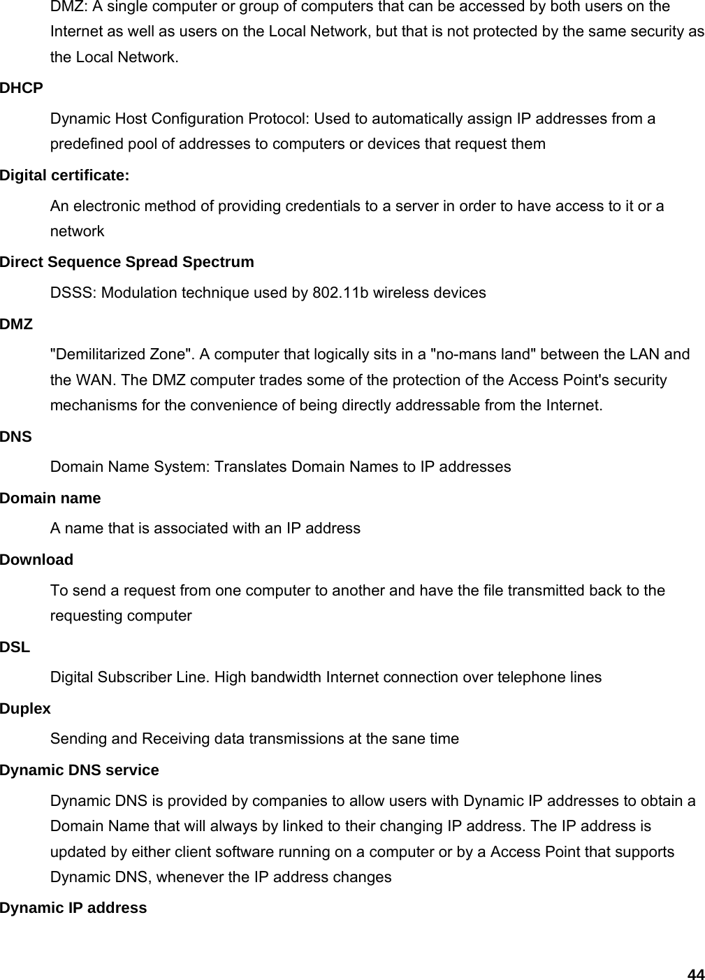 44 DMZ: A single computer or group of computers that can be accessed by both users on the Internet as well as users on the Local Network, but that is not protected by the same security as the Local Network. DHCP Dynamic Host Configuration Protocol: Used to automatically assign IP addresses from a predefined pool of addresses to computers or devices that request them Digital certificate:   An electronic method of providing credentials to a server in order to have access to it or a network Direct Sequence Spread Spectrum DSSS: Modulation technique used by 802.11b wireless devices DMZ &quot;Demilitarized Zone&quot;. A computer that logically sits in a &quot;no-mans land&quot; between the LAN and the WAN. The DMZ computer trades some of the protection of the Access Point&apos;s security mechanisms for the convenience of being directly addressable from the Internet.   DNS Domain Name System: Translates Domain Names to IP addresses Domain name A name that is associated with an IP address Download To send a request from one computer to another and have the file transmitted back to the requesting computer DSL Digital Subscriber Line. High bandwidth Internet connection over telephone lines Duplex Sending and Receiving data transmissions at the sane time Dynamic DNS service Dynamic DNS is provided by companies to allow users with Dynamic IP addresses to obtain a Domain Name that will always by linked to their changing IP address. The IP address is updated by either client software running on a computer or by a Access Point that supports Dynamic DNS, whenever the IP address changes Dynamic IP address 