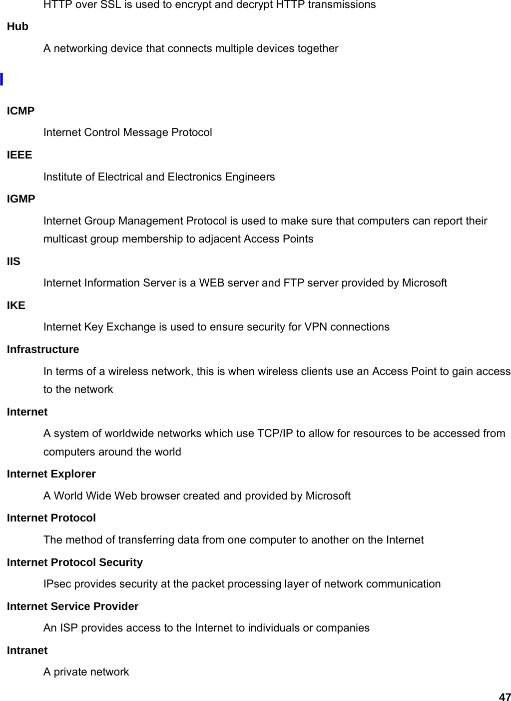 47 HTTP over SSL is used to encrypt and decrypt HTTP transmissions Hub A networking device that connects multiple devices together I ICMP Internet Control Message Protocol IEEE Institute of Electrical and Electronics Engineers IGMP Internet Group Management Protocol is used to make sure that computers can report their multicast group membership to adjacent Access Points IIS Internet Information Server is a WEB server and FTP server provided by Microsoft IKE Internet Key Exchange is used to ensure security for VPN connections Infrastructure In terms of a wireless network, this is when wireless clients use an Access Point to gain access to the network Internet A system of worldwide networks which use TCP/IP to allow for resources to be accessed from computers around the world Internet Explorer A World Wide Web browser created and provided by Microsoft Internet Protocol The method of transferring data from one computer to another on the Internet Internet Protocol Security IPsec provides security at the packet processing layer of network communication Internet Service Provider An ISP provides access to the Internet to individuals or companies Intranet A private network 