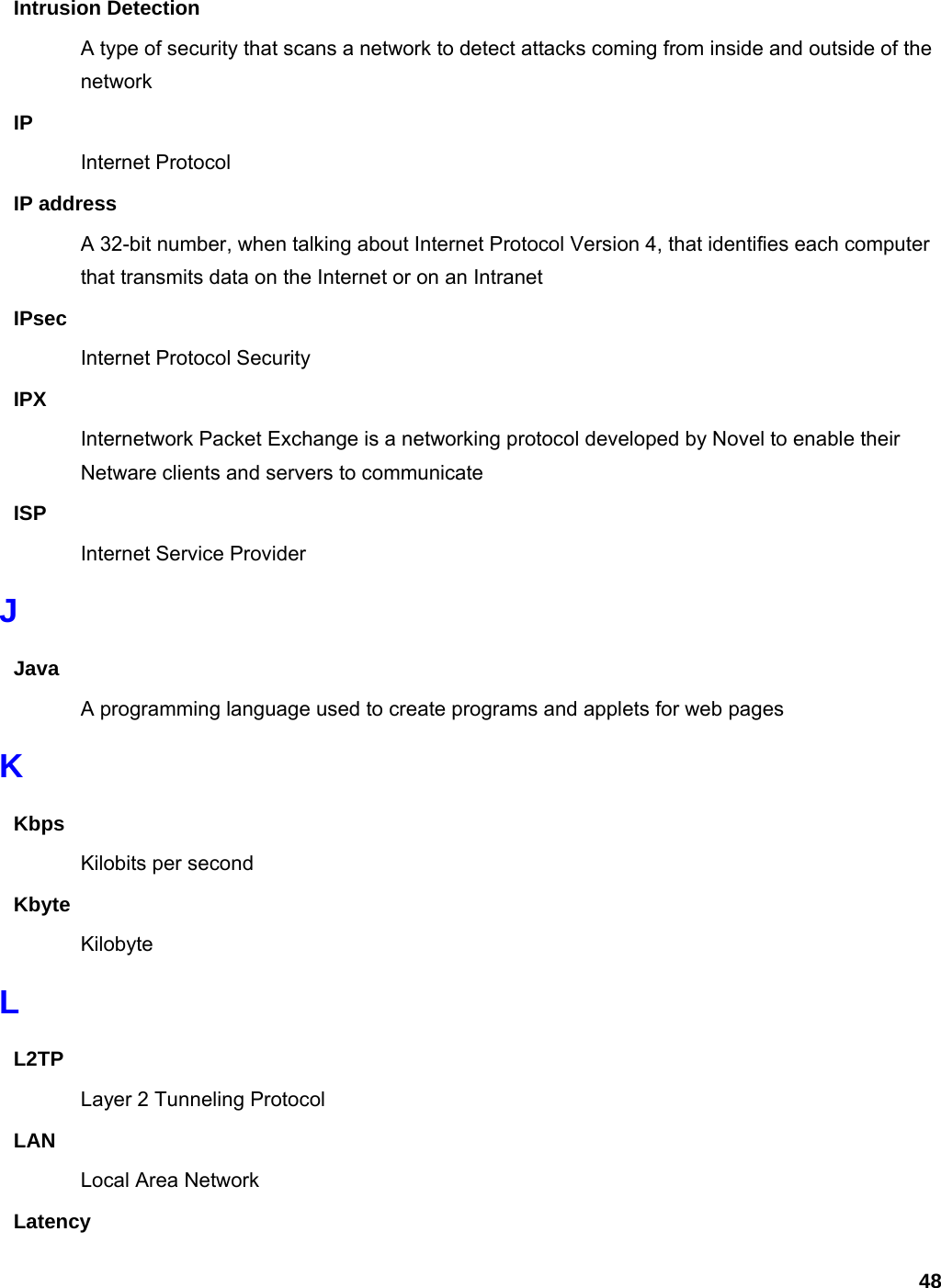 48 Intrusion Detection A type of security that scans a network to detect attacks coming from inside and outside of the network IP Internet Protocol IP address A 32-bit number, when talking about Internet Protocol Version 4, that identifies each computer that transmits data on the Internet or on an Intranet IPsec Internet Protocol Security IPX Internetwork Packet Exchange is a networking protocol developed by Novel to enable their Netware clients and servers to communicate ISP Internet Service Provider J Java A programming language used to create programs and applets for web pages K Kbps Kilobits per second Kbyte Kilobyte L L2TP Layer 2 Tunneling Protocol   LAN Local Area Network Latency 