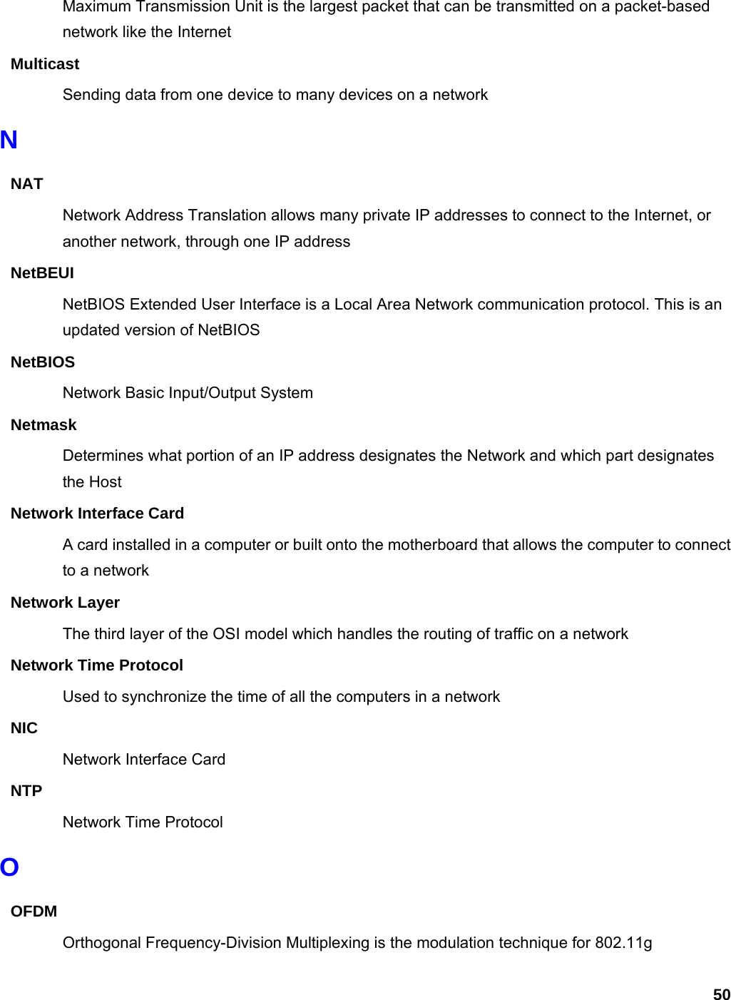 50 Maximum Transmission Unit is the largest packet that can be transmitted on a packet-based network like the Internet Multicast Sending data from one device to many devices on a network N NAT Network Address Translation allows many private IP addresses to connect to the Internet, or another network, through one IP address NetBEUI NetBIOS Extended User Interface is a Local Area Network communication protocol. This is an updated version of NetBIOS NetBIOS Network Basic Input/Output System Netmask Determines what portion of an IP address designates the Network and which part designates the Host Network Interface Card A card installed in a computer or built onto the motherboard that allows the computer to connect to a network Network Layer The third layer of the OSI model which handles the routing of traffic on a network Network Time Protocol Used to synchronize the time of all the computers in a network NIC Network Interface Card NTP Network Time Protocol O OFDM Orthogonal Frequency-Division Multiplexing is the modulation technique for 802.11g 