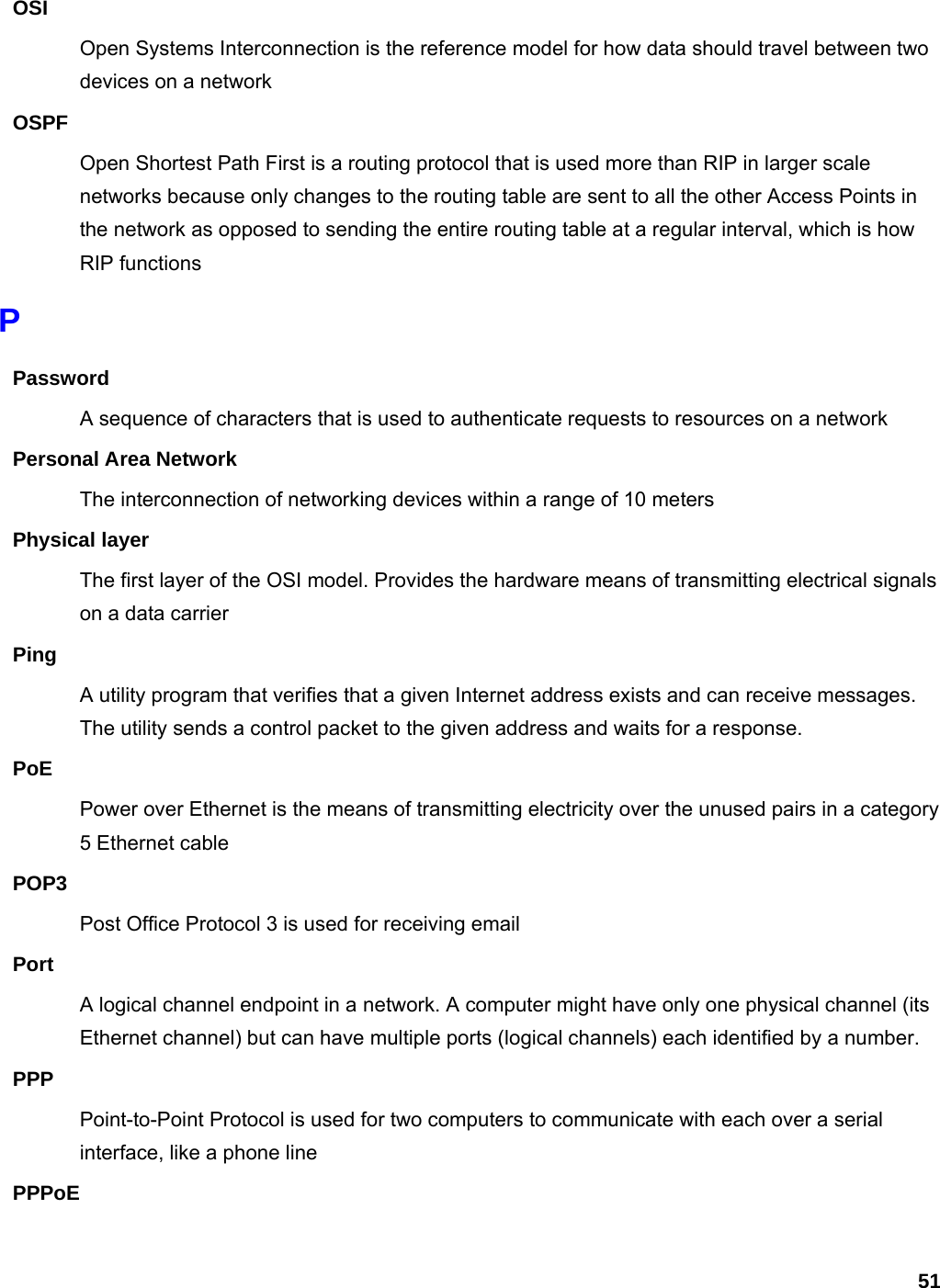 51 OSI Open Systems Interconnection is the reference model for how data should travel between two devices on a network OSPF Open Shortest Path First is a routing protocol that is used more than RIP in larger scale networks because only changes to the routing table are sent to all the other Access Points in the network as opposed to sending the entire routing table at a regular interval, which is how RIP functions P Password A sequence of characters that is used to authenticate requests to resources on a network Personal Area Network The interconnection of networking devices within a range of 10 meters Physical layer The first layer of the OSI model. Provides the hardware means of transmitting electrical signals on a data carrier Ping A utility program that verifies that a given Internet address exists and can receive messages. The utility sends a control packet to the given address and waits for a response.   PoE Power over Ethernet is the means of transmitting electricity over the unused pairs in a category 5 Ethernet cable POP3 Post Office Protocol 3 is used for receiving email Port A logical channel endpoint in a network. A computer might have only one physical channel (its Ethernet channel) but can have multiple ports (logical channels) each identified by a number.   PPP Point-to-Point Protocol is used for two computers to communicate with each over a serial interface, like a phone line PPPoE 