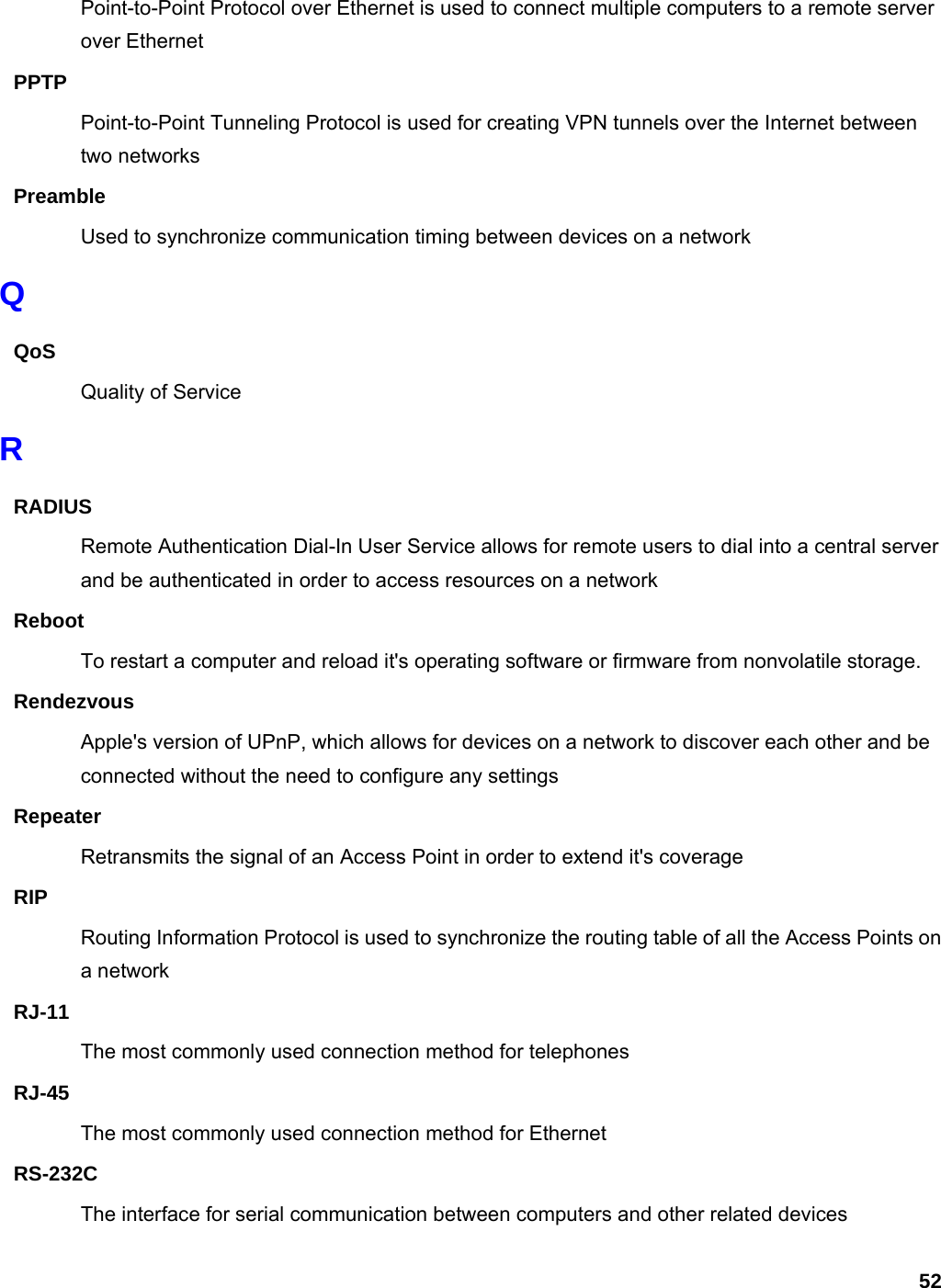 52 Point-to-Point Protocol over Ethernet is used to connect multiple computers to a remote server over Ethernet PPTP Point-to-Point Tunneling Protocol is used for creating VPN tunnels over the Internet between two networks Preamble Used to synchronize communication timing between devices on a network Q QoS Quality of Service R RADIUS Remote Authentication Dial-In User Service allows for remote users to dial into a central server and be authenticated in order to access resources on a network Reboot To restart a computer and reload it&apos;s operating software or firmware from nonvolatile storage.   Rendezvous Apple&apos;s version of UPnP, which allows for devices on a network to discover each other and be connected without the need to configure any settings Repeater Retransmits the signal of an Access Point in order to extend it&apos;s coverage RIP Routing Information Protocol is used to synchronize the routing table of all the Access Points on a network RJ-11 The most commonly used connection method for telephones RJ-45 The most commonly used connection method for Ethernet RS-232C The interface for serial communication between computers and other related devices 