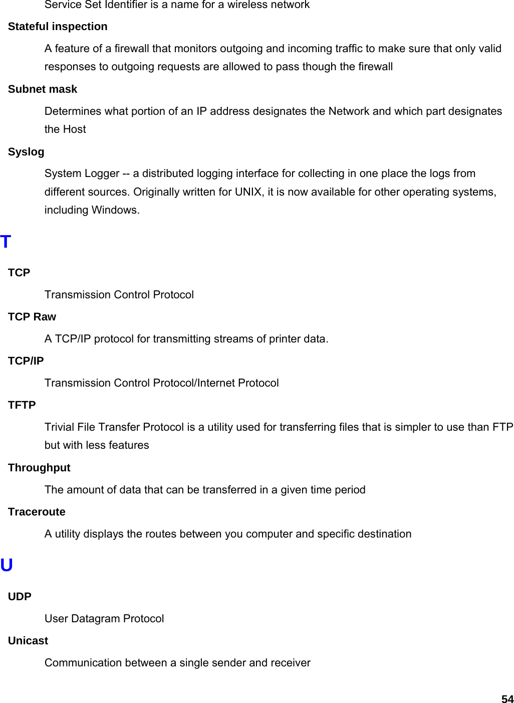 54 Service Set Identifier is a name for a wireless network Stateful inspection A feature of a firewall that monitors outgoing and incoming traffic to make sure that only valid responses to outgoing requests are allowed to pass though the firewall Subnet mask Determines what portion of an IP address designates the Network and which part designates the Host Syslog System Logger -- a distributed logging interface for collecting in one place the logs from different sources. Originally written for UNIX, it is now available for other operating systems, including Windows.   T TCP Transmission Control Protocol TCP Raw A TCP/IP protocol for transmitting streams of printer data.   TCP/IP Transmission Control Protocol/Internet Protocol TFTP Trivial File Transfer Protocol is a utility used for transferring files that is simpler to use than FTP but with less features Throughput The amount of data that can be transferred in a given time period Traceroute A utility displays the routes between you computer and specific destination U UDP User Datagram Protocol Unicast Communication between a single sender and receiver 