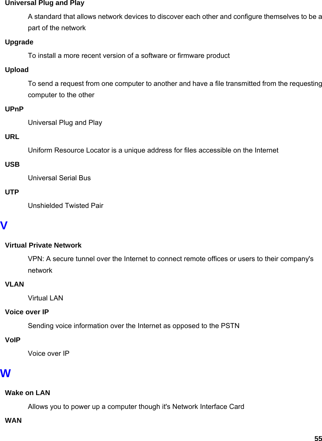 55 Universal Plug and Play A standard that allows network devices to discover each other and configure themselves to be a part of the network Upgrade To install a more recent version of a software or firmware product Upload To send a request from one computer to another and have a file transmitted from the requesting computer to the other UPnP Universal Plug and Play URL Uniform Resource Locator is a unique address for files accessible on the Internet USB Universal Serial Bus   UTP Unshielded Twisted Pair V Virtual Private Network VPN: A secure tunnel over the Internet to connect remote offices or users to their company&apos;s network VLAN Virtual LAN Voice over IP Sending voice information over the Internet as opposed to the PSTN VoIP Voice over IP W Wake on LAN Allows you to power up a computer though it&apos;s Network Interface Card WAN 