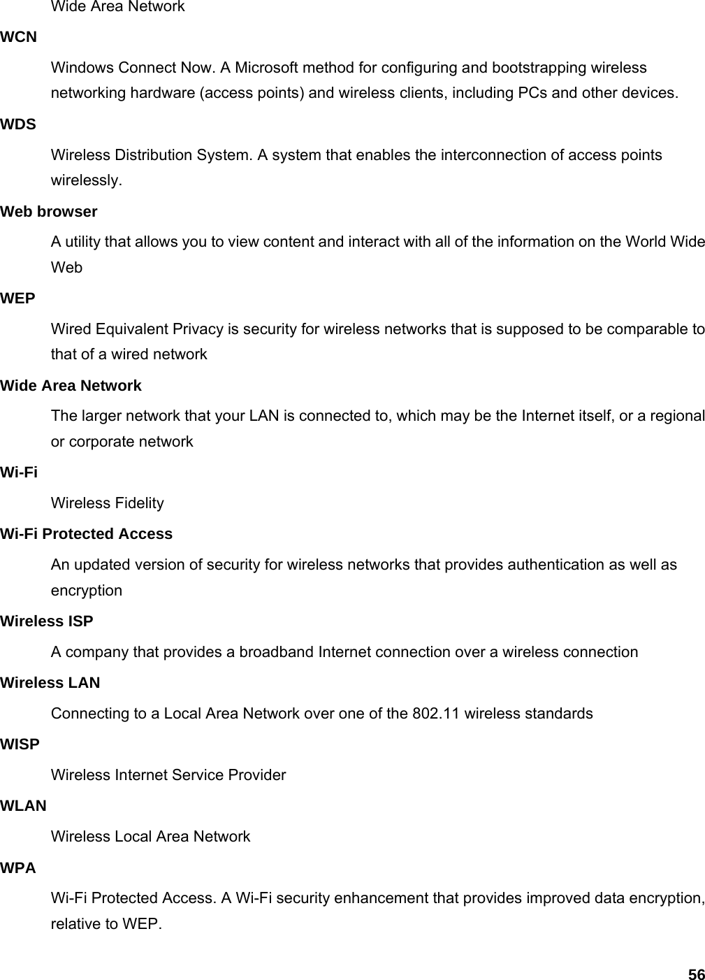 56 Wide Area Network WCN Windows Connect Now. A Microsoft method for configuring and bootstrapping wireless networking hardware (access points) and wireless clients, including PCs and other devices.   WDS Wireless Distribution System. A system that enables the interconnection of access points wirelessly.  Web browser A utility that allows you to view content and interact with all of the information on the World Wide Web WEP Wired Equivalent Privacy is security for wireless networks that is supposed to be comparable to that of a wired network Wide Area Network The larger network that your LAN is connected to, which may be the Internet itself, or a regional or corporate network Wi-Fi Wireless Fidelity Wi-Fi Protected Access An updated version of security for wireless networks that provides authentication as well as encryption Wireless ISP A company that provides a broadband Internet connection over a wireless connection Wireless LAN Connecting to a Local Area Network over one of the 802.11 wireless standards WISP Wireless Internet Service Provider WLAN Wireless Local Area Network WPA Wi-Fi Protected Access. A Wi-Fi security enhancement that provides improved data encryption, relative to WEP.   