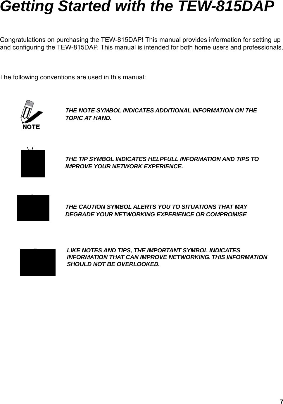  7Getting Started with the TEW-815DAP Congratulations on purchasing the TEW-815DAP! This manual provides information for setting up and configuring the TEW-815DAP. This manual is intended for both home users and professionals.    The following conventions are used in this manual:                        THE NOTE SYMBOL INDICATES ADDITIONAL INFORMATION ON THE TOPIC AT HAND. THE TIP SYMBOL INDICATES HELPFULL INFORMATION AND TIPS TO IMPROVE YOUR NETWORK EXPERIENCE.  THE CAUTION SYMBOL ALERTS YOU TO SITUATIONS THAT MAY DEGRADE YOUR NETWORKING EXPERIENCE OR COMPROMISE LIKE NOTES AND TIPS, THE IMPORTANT SYMBOL INDICATES INFORMATION THAT CAN IMPROVE NETWORKING. THIS INFORMATION SHOULD NOT BE OVERLOOKED.  