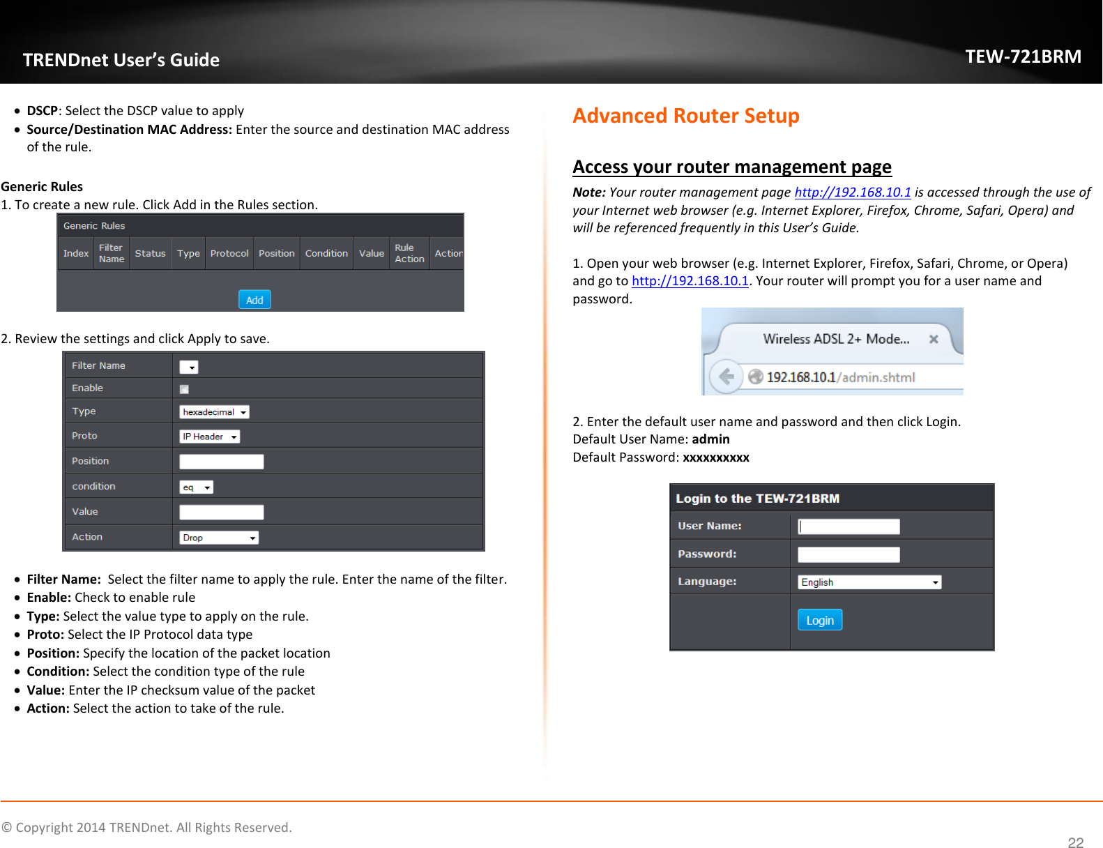             © Copyright 2014 TRENDnet. All Rights Reserved.       TRENDnet User’s Guide TEW-721BRM 22  DSCP: Select the DSCP value to apply  Source/Destination MAC Address: Enter the source and destination MAC address of the rule.   Generic Rules  1. To create a new rule. Click Add in the Rules section.    2. Review the settings and click Apply to save.     Filter Name:  Select the filter name to apply the rule. Enter the name of the filter.  Enable: Check to enable rule  Type: Select the value type to apply on the rule.   Proto: Select the IP Protocol data type  Position: Specify the location of the packet location  Condition: Select the condition type of the rule  Value: Enter the IP checksum value of the packet  Action: Select the action to take of the rule.      Advanced Router Setup  Access your router management page Note: Your router management page http://192.168.10.1 is accessed through the use of your Internet web browser (e.g. Internet Explorer, Firefox, Chrome, Safari, Opera) and will be referenced frequently in this User’s Guide.   1. Open your web browser (e.g. Internet Explorer, Firefox, Safari, Chrome, or Opera) and go to http://192.168.10.1. Your router will prompt you for a user name and password.   2. Enter the default user name and password and then click Login.  Default User Name: admin   Default Password: xxxxxxxxxx     