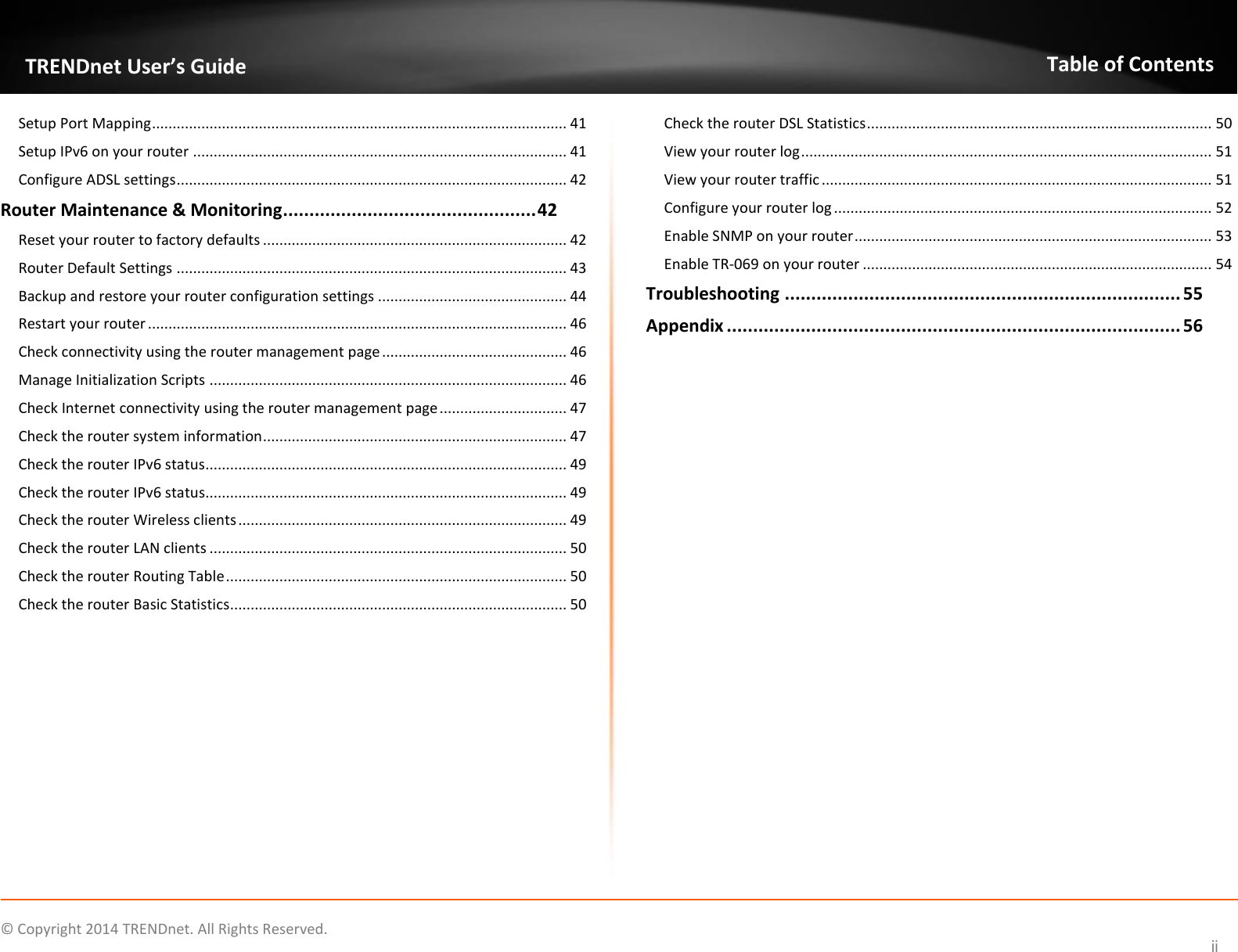             © Copyright 2014 TRENDnet. All Rights Reserved.       TRENDnet User’s Guide Table of Contents ii Setup Port Mapping ..................................................................................................... 41 Setup IPv6 on your router ........................................................................................... 41 Configure ADSL settings ............................................................................................... 42 Router Maintenance &amp; Monitoring ................................................ 42 Reset your router to factory defaults .......................................................................... 42 Router Default Settings ............................................................................................... 43 Backup and restore your router configuration settings .............................................. 44 Restart your router ...................................................................................................... 46 Check connectivity using the router management page ............................................. 46 Manage Initialization Scripts ....................................................................................... 46 Check Internet connectivity using the router management page ............................... 47 Check the router system information .......................................................................... 47 Check the router IPv6 status........................................................................................ 49 Check the router IPv6 status........................................................................................ 49 Check the router Wireless clients ................................................................................ 49 Check the router LAN clients ....................................................................................... 50 Check the router Routing Table ................................................................................... 50 Check the router Basic Statistics .................................................................................. 50 Check the router DSL Statistics .................................................................................... 50 View your router log .................................................................................................... 51 View your router traffic ............................................................................................... 51 Configure your router log ............................................................................................ 52 Enable SNMP on your router ....................................................................................... 53 Enable TR-069 on your router ..................................................................................... 54 Troubleshooting ........................................................................... 55 Appendix ...................................................................................... 56             