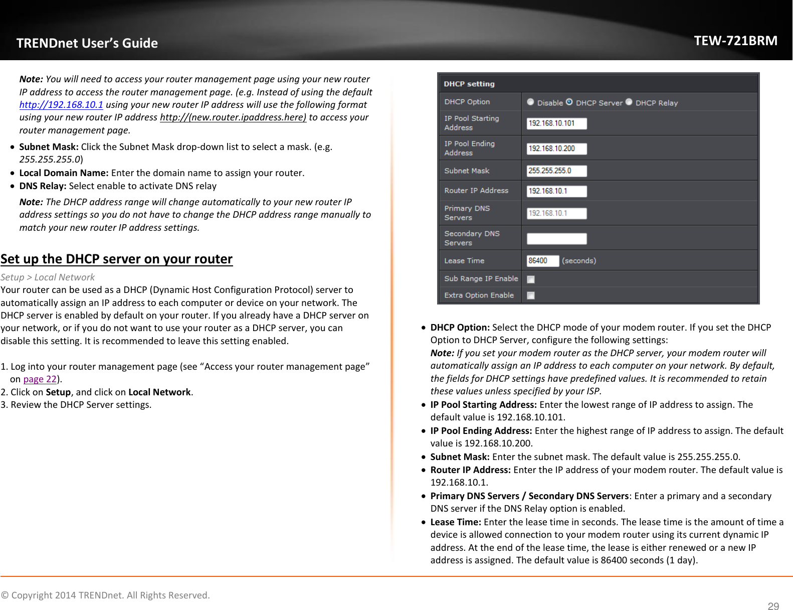             © Copyright 2014 TRENDnet. All Rights Reserved.       TRENDnet User’s Guide TEW-721BRM 29 Note: You will need to access your router management page using your new router IP address to access the router management page. (e.g. Instead of using the default http://192.168.10.1 using your new router IP address will use the following format using your new router IP address http://(new.router.ipaddress.here) to access your router management page.  Subnet Mask: Click the Subnet Mask drop-down list to select a mask. (e.g. 255.255.255.0)  Local Domain Name: Enter the domain name to assign your router.   DNS Relay: Select enable to activate DNS relay Note: The DHCP address range will change automatically to your new router IP address settings so you do not have to change the DHCP address range manually to match your new router IP address settings.   Set up the DHCP server on your router Setup &gt; Local Network Your router can be used as a DHCP (Dynamic Host Configuration Protocol) server to automatically assign an IP address to each computer or device on your network. The DHCP server is enabled by default on your router. If you already have a DHCP server on your network, or if you do not want to use your router as a DHCP server, you can disable this setting. It is recommended to leave this setting enabled.  1. Log into your router management page (see “Access your router management page” on page 22). 2. Click on Setup, and click on Local Network. 3. Review the DHCP Server settings.    DHCP Option: Select the DHCP mode of your modem router. If you set the DHCP Option to DHCP Server, configure the following settings:  Note: If you set your modem router as the DHCP server, your modem router will automatically assign an IP address to each computer on your network. By default, the fields for DHCP settings have predefined values. It is recommended to retain these values unless specified by your ISP.   IP Pool Starting Address: Enter the lowest range of IP address to assign. The default value is 192.168.10.101.   IP Pool Ending Address: Enter the highest range of IP address to assign. The default value is 192.168.10.200.   Subnet Mask: Enter the subnet mask. The default value is 255.255.255.0.   Router IP Address: Enter the IP address of your modem router. The default value is 192.168.10.1.   Primary DNS Servers / Secondary DNS Servers: Enter a primary and a secondary DNS server if the DNS Relay option is enabled.   Lease Time: Enter the lease time in seconds. The lease time is the amount of time a device is allowed connection to your modem router using its current dynamic IP address. At the end of the lease time, the lease is either renewed or a new IP address is assigned. The default value is 86400 seconds (1 day).  