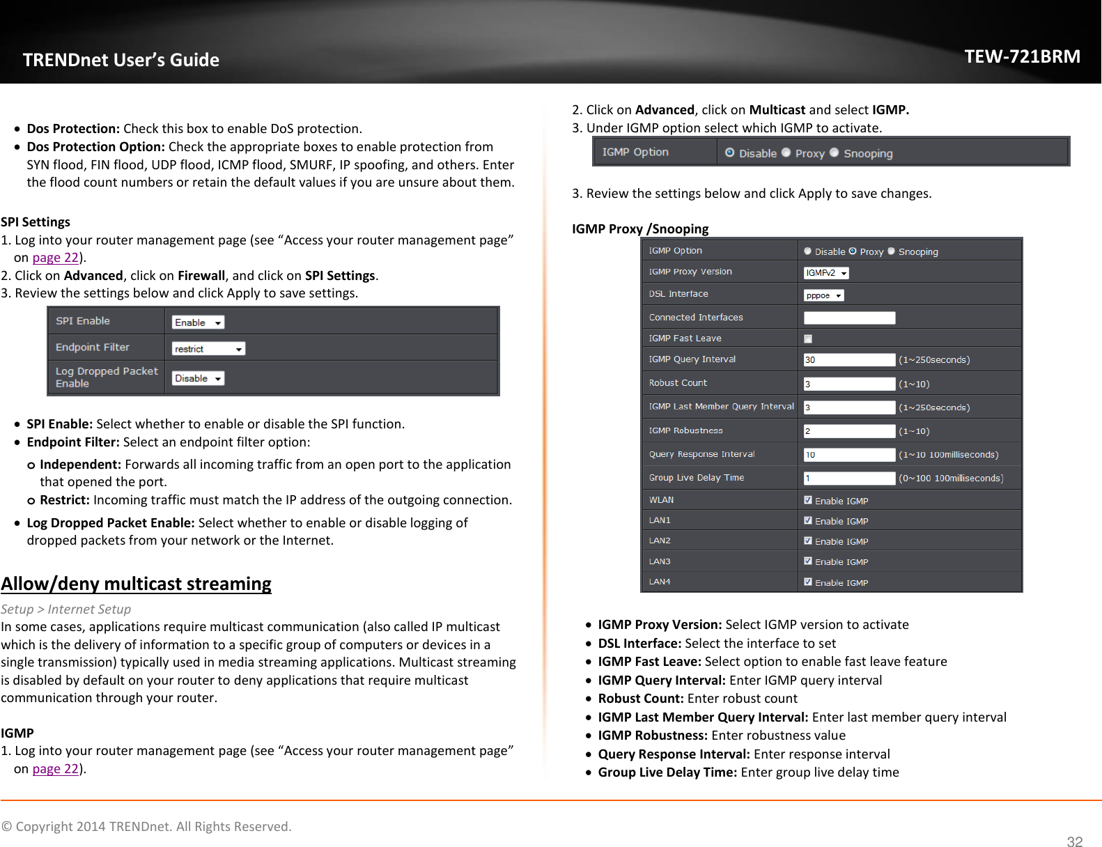             © Copyright 2014 TRENDnet. All Rights Reserved.       TRENDnet User’s Guide TEW-721BRM 32   Dos Protection: Check this box to enable DoS protection.   Dos Protection Option: Check the appropriate boxes to enable protection from SYN flood, FIN flood, UDP flood, ICMP flood, SMURF, IP spoofing, and others. Enter the flood count numbers or retain the default values if you are unsure about them.  SPI Settings 1. Log into your router management page (see “Access your router management page” on page 22). 2. Click on Advanced, click on Firewall, and click on SPI Settings. 3. Review the settings below and click Apply to save settings.     SPI Enable: Select whether to enable or disable the SPI function.   Endpoint Filter: Select an endpoint filter option:  o Independent: Forwards all incoming traffic from an open port to the application that opened the port.  o Restrict: Incoming traffic must match the IP address of the outgoing connection.   Log Dropped Packet Enable: Select whether to enable or disable logging of dropped packets from your network or the Internet.  Allow/deny multicast streaming Setup &gt; Internet Setup In some cases, applications require multicast communication (also called IP multicast which is the delivery of information to a specific group of computers or devices in a single transmission) typically used in media streaming applications. Multicast streaming is disabled by default on your router to deny applications that require multicast communication through your router.   IGMP 1. Log into your router management page (see “Access your router management page” on page 22). 2. Click on Advanced, click on Multicast and select IGMP. 3. Under IGMP option select which IGMP to activate.    3. Review the settings below and click Apply to save changes.   IGMP Proxy /Snooping    IGMP Proxy Version: Select IGMP version to activate  DSL Interface: Select the interface to set  IGMP Fast Leave: Select option to enable fast leave feature  IGMP Query Interval: Enter IGMP query interval  Robust Count: Enter robust count  IGMP Last Member Query Interval: Enter last member query interval  IGMP Robustness: Enter robustness value  Query Response Interval: Enter response interval  Group Live Delay Time: Enter group live delay time 