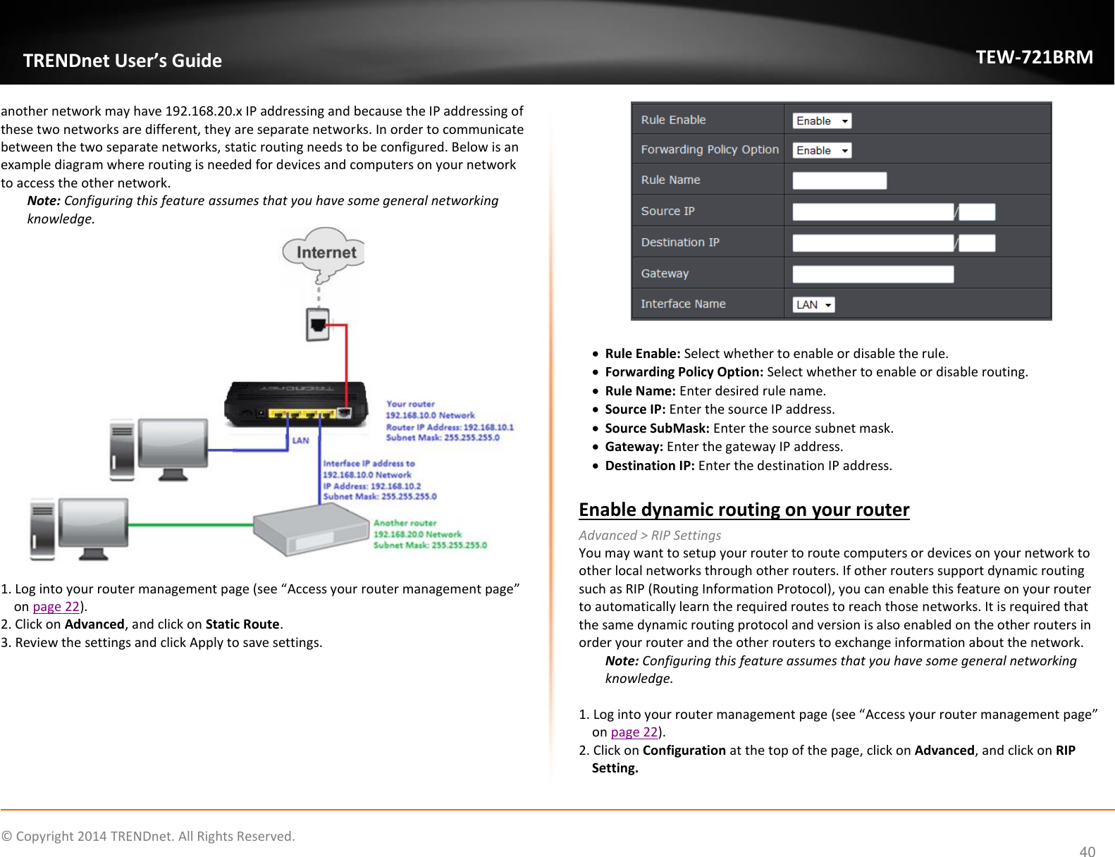             © Copyright 2014 TRENDnet. All Rights Reserved.       TRENDnet User’s Guide TEW-721BRM 40 another network may have 192.168.20.x IP addressing and because the IP addressing of these two networks are different, they are separate networks. In order to communicate between the two separate networks, static routing needs to be configured. Below is an example diagram where routing is needed for devices and computers on your network to access the other network. Note: Configuring this feature assumes that you have some general networking knowledge.   1. Log into your router management page (see “Access your router management page” on page 22). 2. Click on Advanced, and click on Static Route. 3. Review the settings and click Apply to save settings.    Rule Enable: Select whether to enable or disable the rule.   Forwarding Policy Option: Select whether to enable or disable routing.   Rule Name: Enter desired rule name.   Source IP: Enter the source IP address.   Source SubMask: Enter the source subnet mask.   Gateway: Enter the gateway IP address.  Destination IP: Enter the destination IP address.  Enable dynamic routing on your router Advanced &gt; RIP Settings You may want to setup your router to route computers or devices on your network to other local networks through other routers. If other routers support dynamic routing such as RIP (Routing Information Protocol), you can enable this feature on your router to automatically learn the required routes to reach those networks. It is required that the same dynamic routing protocol and version is also enabled on the other routers in order your router and the other routers to exchange information about the network. Note: Configuring this feature assumes that you have some general networking knowledge.  1. Log into your router management page (see “Access your router management page” on page 22). 2. Click on Configuration at the top of the page, click on Advanced, and click on RIP Setting. 