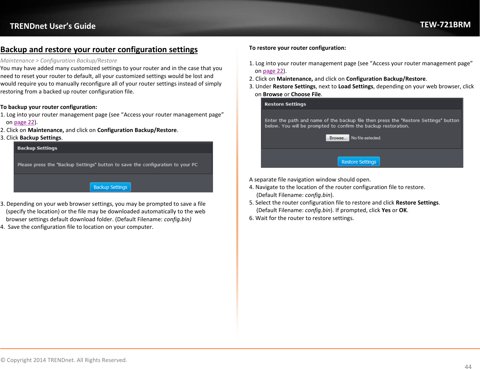             © Copyright 2014 TRENDnet. All Rights Reserved.       TRENDnet User’s Guide TEW-721BRM 44 Backup and restore your router configuration settings Maintenance &gt; Configuration Backup/Restore You may have added many customized settings to your router and in the case that you need to reset your router to default, all your customized settings would be lost and would require you to manually reconfigure all of your router settings instead of simply restoring from a backed up router configuration file.   To backup your router configuration: 1. Log into your router management page (see “Access your router management page” on page 22). 2. Click on Maintenance, and click on Configuration Backup/Restore. 3. Click Backup Settings.   3. Depending on your web browser settings, you may be prompted to save a file (specify the location) or the file may be downloaded automatically to the web browser settings default download folder. (Default Filename: config.bin) 4.  Save the configuration file to location on your computer.  To restore your router configuration:  1. Log into your router management page (see “Access your router management page” on page 22). 2. Click on Maintenance, and click on Configuration Backup/Restore. 3. Under Restore Settings, next to Load Settings, depending on your web browser, click on Browse or Choose File.    A separate file navigation window should open. 4. Navigate to the location of the router configuration file to restore.      (Default Filename: config.bin).  5. Select the router configuration file to restore and click Restore Settings.       (Default Filename: config.bin). If prompted, click Yes or OK. 6. Wait for the router to restore settings.