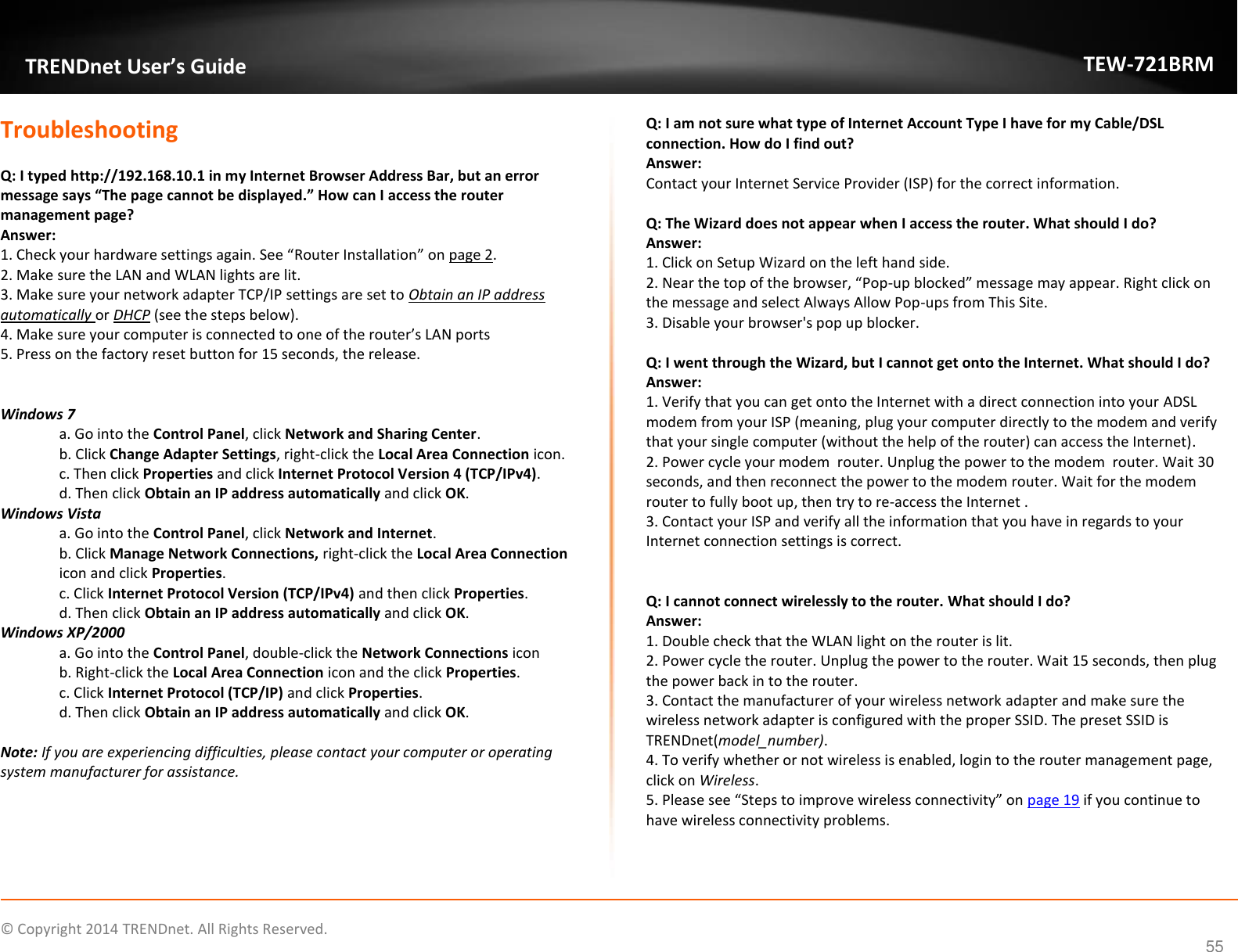             © Copyright 2014 TRENDnet. All Rights Reserved.       TRENDnet User’s Guide TEW-721BRM 55 Troubleshooting  Q: I typed http://192.168.10.1 in my Internet Browser Address Bar, but an error message says “The page cannot be displayed.” How can I access the router management page? Answer: 1. Check your hardware settings again. See “Router Installation” on page 2. 2. Make sure the LAN and WLAN lights are lit. 3. Make sure your network adapter TCP/IP settings are set to Obtain an IP address automatically or DHCP (see the steps below). 4. Make sure your computer is connected to one of the router’s LAN ports 5. Press on the factory reset button for 15 seconds, the release.   Windows 7 a. Go into the Control Panel, click Network and Sharing Center. b. Click Change Adapter Settings, right-click the Local Area Connection icon. c. Then click Properties and click Internet Protocol Version 4 (TCP/IPv4). d. Then click Obtain an IP address automatically and click OK. Windows Vista a. Go into the Control Panel, click Network and Internet.  b. Click Manage Network Connections, right-click the Local Area Connection icon and click Properties. c. Click Internet Protocol Version (TCP/IPv4) and then click Properties. d. Then click Obtain an IP address automatically and click OK. Windows XP/2000 a. Go into the Control Panel, double-click the Network Connections icon  b. Right-click the Local Area Connection icon and the click Properties. c. Click Internet Protocol (TCP/IP) and click Properties. d. Then click Obtain an IP address automatically and click OK.  Note: If you are experiencing difficulties, please contact your computer or operating system manufacturer for assistance.  Q: I am not sure what type of Internet Account Type I have for my Cable/DSL connection. How do I find out? Answer: Contact your Internet Service Provider (ISP) for the correct information.  Q: The Wizard does not appear when I access the router. What should I do? Answer: 1. Click on Setup Wizard on the left hand side. 2. Near the top of the browser, “Pop-up blocked” message may appear. Right click on the message and select Always Allow Pop-ups from This Site. 3. Disable your browser&apos;s pop up blocker.  Q: I went through the Wizard, but I cannot get onto the Internet. What should I do? Answer: 1. Verify that you can get onto the Internet with a direct connection into your ADSL modem from your ISP (meaning, plug your computer directly to the modem and verify that your single computer (without the help of the router) can access the Internet). 2. Power cycle your modem  router. Unplug the power to the modem  router. Wait 30 seconds, and then reconnect the power to the modem router. Wait for the modem router to fully boot up, then try to re-access the Internet . 3. Contact your ISP and verify all the information that you have in regards to your Internet connection settings is correct.   Q: I cannot connect wirelessly to the router. What should I do? Answer: 1. Double check that the WLAN light on the router is lit. 2. Power cycle the router. Unplug the power to the router. Wait 15 seconds, then plug the power back in to the router. 3. Contact the manufacturer of your wireless network adapter and make sure the wireless network adapter is configured with the proper SSID. The preset SSID is TRENDnet(model_number). 4. To verify whether or not wireless is enabled, login to the router management page, click on Wireless.  5. Please see “Steps to improve wireless connectivity” on page 19 if you continue to have wireless connectivity problems.   