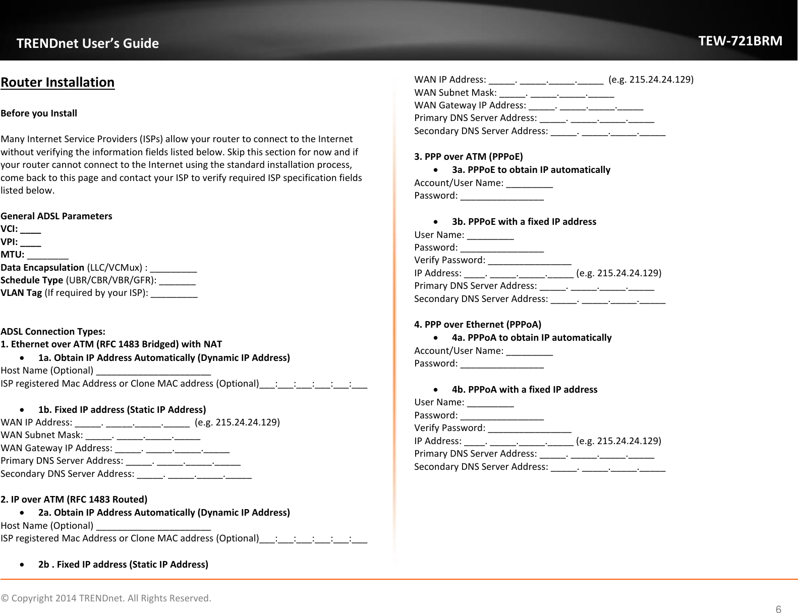             © Copyright 2014 TRENDnet. All Rights Reserved.       TRENDnet User’s Guide TEW-721BRM 6 Router Installation  Before you Install  Many Internet Service Providers (ISPs) allow your router to connect to the Internet without verifying the information fields listed below. Skip this section for now and if your router cannot connect to the Internet using the standard installation process, come back to this page and contact your ISP to verify required ISP specification fields listed below.   General ADSL Parameters VCI: ____ VPI: ____ MTU: ________ Data Encapsulation (LLC/VCMux) : _________ Schedule Type (UBR/CBR/VBR/GFR): _______ VLAN Tag (If required by your ISP): _________   ADSL Connection Types: 1. Ethernet over ATM (RFC 1483 Bridged) with NAT   1a. Obtain IP Address Automatically (Dynamic IP Address) Host Name (Optional) ______________________ ISP registered Mac Address or Clone MAC address (Optional)___:___:___:___:___:___   1b. Fixed IP address (Static IP Address) WAN IP Address: _____. _____._____._____  (e.g. 215.24.24.129) WAN Subnet Mask: _____. _____._____._____ WAN Gateway IP Address: _____. _____._____._____ Primary DNS Server Address: _____. _____._____._____ Secondary DNS Server Address: _____. _____._____._____  2. IP over ATM (RFC 1483 Routed)  2a. Obtain IP Address Automatically (Dynamic IP Address) Host Name (Optional) ______________________ ISP registered Mac Address or Clone MAC address (Optional)___:___:___:___:___:___   2b . Fixed IP address (Static IP Address) WAN IP Address: _____. _____._____._____  (e.g. 215.24.24.129) WAN Subnet Mask: _____. _____._____._____ WAN Gateway IP Address: _____. _____._____._____ Primary DNS Server Address: _____. _____._____._____ Secondary DNS Server Address: _____. _____._____._____  3. PPP over ATM (PPPoE)  3a. PPPoE to obtain IP automatically Account/User Name: _________ Password: ________________   3b. PPPoE with a fixed IP address User Name: _________ Password: ________________ Verify Password: ________________ IP Address: ____. _____._____._____ (e.g. 215.24.24.129) Primary DNS Server Address: _____. _____._____._____ Secondary DNS Server Address: _____. _____._____._____  4. PPP over Ethernet (PPPoA)  4a. PPPoA to obtain IP automatically Account/User Name: _________ Password: ________________   4b. PPPoA with a fixed IP address User Name: _________ Password: ________________ Verify Password: ________________ IP Address: ____. _____._____._____ (e.g. 215.24.24.129) Primary DNS Server Address: _____. _____._____._____ Secondary DNS Server Address: _____. _____._____._____    