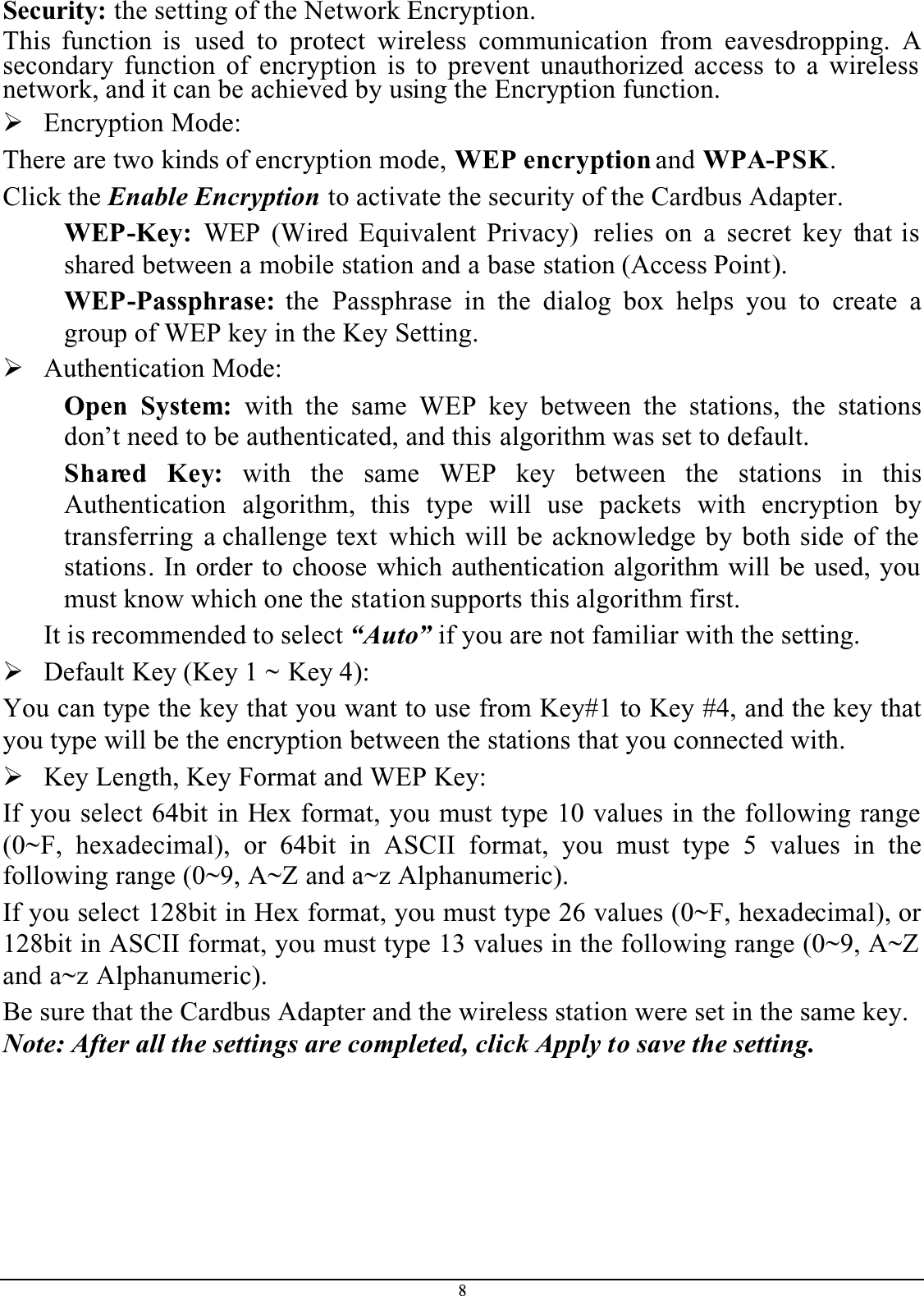 8Security: the setting of the Network Encryption.This function is used to protect wireless communication from eavesdropping. Asecondary function of encryption is to prevent unauthorized access to a wireless network, and it can be achieved by using the Encryption function.¾Encryption Mode: There are two kinds of encryption mode, WEP encryption and WPA-PSK.Click the Enable Encryption to activate the security of the Cardbus Adapter.WEP-Key: WEP (Wired Equivalent Privacy)  relies on a secret key that is shared between a mobile station and a base station (Access Point).WEP-Passphrase: the Passphrase in the dialog box helps you to create agroup of WEP key in the Key Setting.¾Authentication Mode: Open System: with the same WEP key between the stations, the stationsdon’t need to be authenticated, and this algorithm was set to default.Shared Key: with the same WEP key between the stations in thisAuthentication algorithm, this type will use packets with encryption bytransferring a challenge text which will be acknowledge by both side of the stations. In order to choose which authentication algorithm will be used, you must know which one the station supports this algorithm first.It is recommended to select “Auto” if you are not familiar with the setting.¾Default Key (Key 1 ~ Key 4):You can type the key that you want to use from Key#1 to Key #4, and the key that you type will be the encryption between the stations that you connected with. ¾Key Length, Key Format and WEP Key:If you select 64bit in Hex format, you must type 10 values in the following range (0~F, hexadecimal), or 64bit in ASCII format, you must type 5 values in thefollowing range (0~9, A~Z and a~z Alphanumeric). If you select 128bit in Hex format, you must type 26 values (0~F, hexadecimal), or 128bit in ASCII format, you must type 13 values in the following range (0~9, A~Z and a~z Alphanumeric).Be sure that the Cardbus Adapter and the wireless station were set in the same key.Note: After all the settings are completed, click Apply to save the setting.