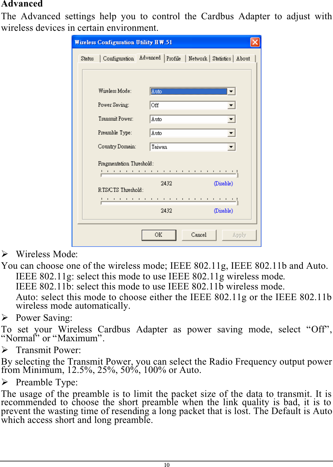 10AdvancedThe Advanced settings help you to control the Cardbus Adapter to adjust withwireless devices in certain environment.¾Wireless Mode:You can choose one of the wireless mode; IEEE 802.11g, IEEE 802.11b and Auto.IEEE 802.11g: select this mode to use IEEE 802.11g wireless mode.IEEE 802.11b: select this mode to use IEEE 802.11b wireless mode.Auto: select this mode to choose either the IEEE 802.11g or the IEEE 802.11b wireless mode automatically.¾Power Saving:To set your Wireless Cardbus Adapter as power saving mode, select “Off”,“Normal” or “Maximum”.¾Transmit Power:By selecting the Transmit Power, you can select the Radio Frequency output power from Minimum, 12.5%, 25%, 50%, 100% or Auto.¾Preamble Type:The usage of the preamble is to limit the packet size of the data to transmit. It is recommended to choose the short preamble when the link quality is bad, it is to prevent the wasting time of resending a long packet that is lost. The Default is Auto which access short and long preamble.