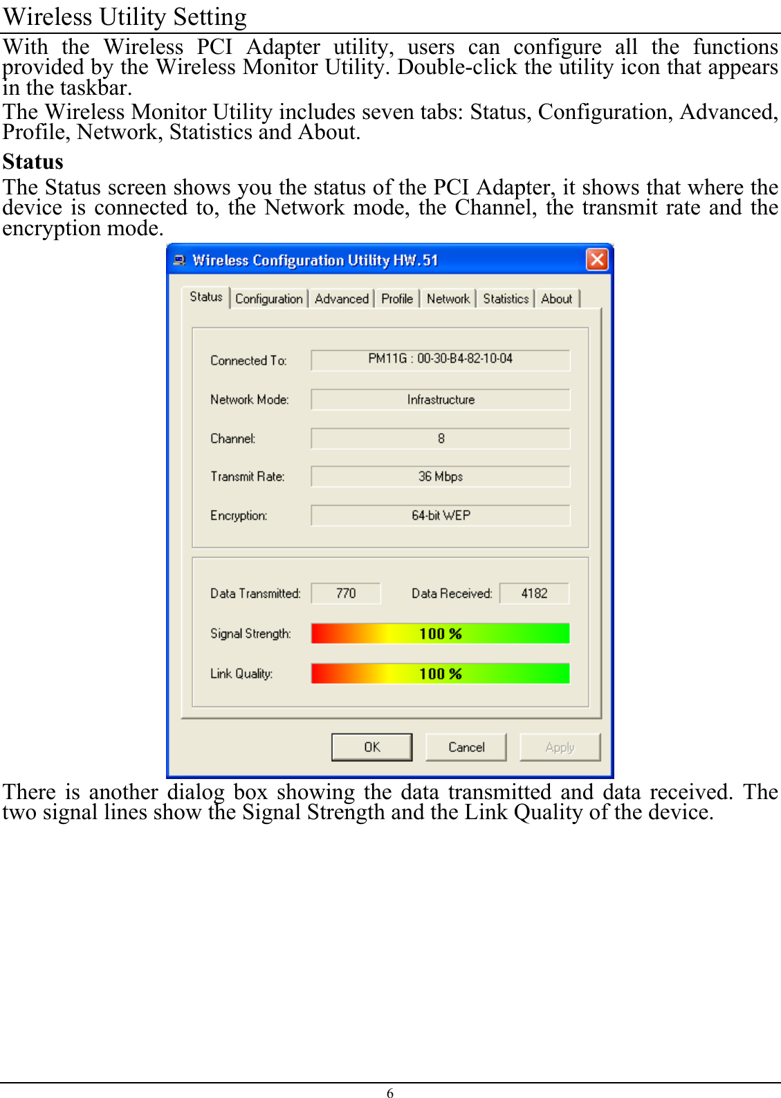 Wireless Utility Setting With the Wireless PCI Adapter utility, users can configure all the functions provided by the Wireless Monitor Utility. Double-click the utility icon that appears in the taskbar. The Wireless Monitor Utility includes seven tabs: Status, Configuration, Advanced, Profile, Network, Statistics and About. StatusThe Status screen shows you the status of the PCI Adapter, it shows that where thedevice is connected to, the Network mode, the Channel, the transmit rate and the encryption mode. There is another dialog box showing the data transmitted and data received. The two signal lines show the Signal Strength and the Link Quality of the device. 6