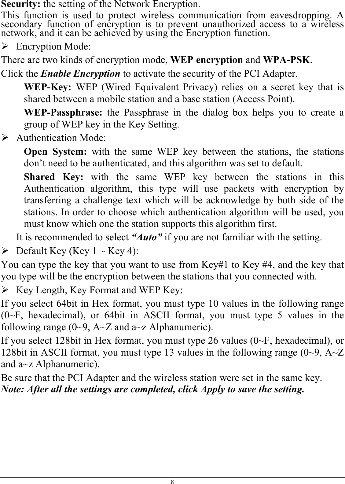 Security: the setting of the Network Encryption. This function is used to protect wireless communication from eavesdropping. A secondary function of encryption is to prevent unauthorized access to a wireless network, and it can be achieved by using the Encryption function. ¾Encryption Mode:There are two kinds of encryption mode, WEP encryption and WPA-PSK.Click the Enable Encryption to activate the security of the PCI Adapter. WEP-Key: WEP (Wired Equivalent Privacy) relies on a secret key that isshared between a mobile station and a base station (Access Point). WEP-Passphrase: the Passphrase in the dialog box helps you to create agroup of WEP key in the Key Setting. ¾Authentication Mode:Open System: with the same WEP key between the stations, the stationsdon’t need to be authenticated, and this algorithm was set to default. Shared Key: with the same WEP key between the stations in thisAuthentication algorithm, this type will use packets with encryption by transferring a challenge text which will be acknowledge by both side of the stations. In order to choose which authentication algorithm will be used, you must know which one the station supports this algorithm first. It is recommended to select “Auto” if you are not familiar with the setting. ¾Default Key (Key 1 ~ Key 4):You can type the key that you want to use from Key#1 to Key #4, and the key that you type will be the encryption between the stations that you connected with.¾Key Length, Key Format and WEP Key: If you select 64bit in Hex format, you must type 10 values in the following range (0~F, hexadecimal), or 64bit in ASCII format, you must type 5 values in thefollowing range (0~9, A~Z and a~z Alphanumeric).If you select 128bit in Hex format, you must type 26 values (0~F, hexadecimal), or128bit in ASCII format, you must type 13 values in the following range (0~9, A~Z and a~z Alphanumeric). Be sure that the PCI Adapter and the wireless station were set in the same key. Note: After all the settings are completed, click Apply to save the setting. 8