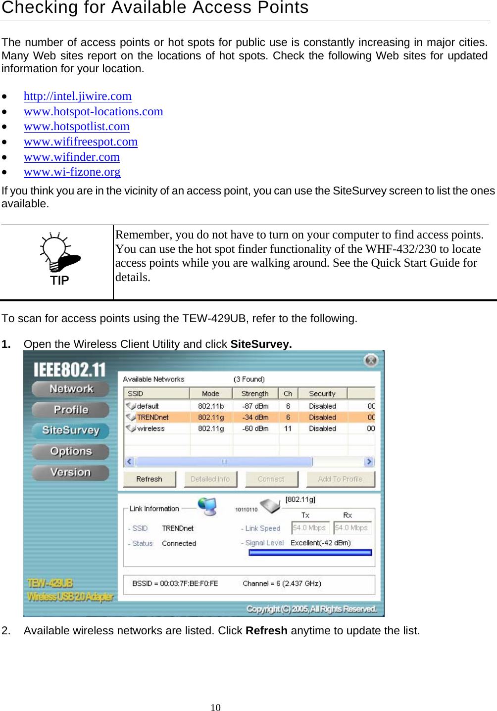  10 Checking for Available Access Points The number of access points or hot spots for public use is constantly increasing in major cities. Many Web sites report on the locations of hot spots. Check the following Web sites for updated information for your location.  • http://intel.jiwire.com • www.hotspot-locations.com • www.hotspotlist.com • www.wififreespot.com • www.wifinder.com • www.wi-fizone.org If you think you are in the vicinity of an access point, you can use the SiteSurvey screen to list the ones available. To scan for access points using the TEW-429UB, refer to the following. 1.  Open the Wireless Client Utility and click SiteSurvey.  2.  Available wireless networks are listed. Click Refresh anytime to update the list.  Remember, you do not have to turn on your computer to find access points. You can use the hot spot finder functionality of the WHF-432/230 to locate access points while you are walking around. See the Quick Start Guide for details. 